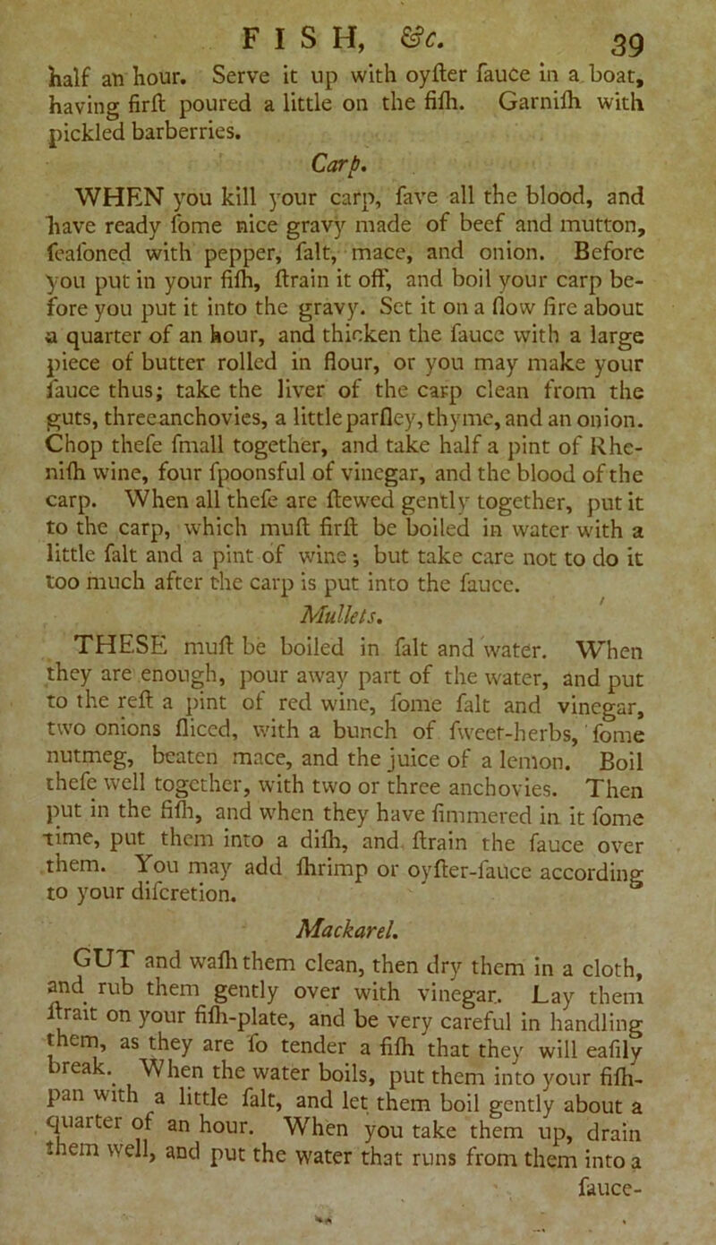 half an hour. Serve it up with oyfter fauce in a boat, having firft poured a little on the fifh. Garnifh with pickled barberries. Carp. WHEN you kill your carp, fave all the blood, and have ready fome nice gravy made of beef and mutton, feal'oned with pepper, fait, mace, and onion. Before you put in your fifh, ftrain it off, and boil your carp be- fore you put it into the gravy. Set it on a flow fire about a quarter of an hour, and thicken the fauce with a large piece of butter rolled in flour, or you may make your fauce thus; take the liver of the carp clean from the guts, threeanchovies, a littleparfley, thyme, and an onion. Chop thefe fmall together, and take half a pint of Rhe- nifh wine, four fpoonsful of vinegar, and the blood of the carp. When all thefe are ftewed gentlv together, put it to the carp, which mud firft be boiled in water with a little fait and a pint of wine; but take care not to do it too much after the carp is put into the fauce. Mullets. THESE muff be boiled in fait and water. When they are enough, pour away part of the water, and put to the reft a pint of red wine, fome fait and vinegar, two onions diced, with a bunch of fweet-herbs, fome nutmeg, beaten mace, and the juice of a lemon. Boil thefe well together, with two or three anchovies. Then put in the fifh, and when they have fimmered in it fome time, put them into a difh, and ftrain the fauce over them. You may add lhrimp or oyfter-iauce according to your difcretion. ' ® Mackarel. GUT and wafhthem clean, then dry them in a cloth, and rub them gently over with vinegar. Lay them ftrait on your fifh-plate, and be very careful in handling t em, as they are lo tender a fifh that they will eafily break.. When the water boils, put them into your fifh- pan with a little fait, and let them boil gently about a quarter of an hour. When you take them up, drain them well, and put the water that runs from them into a fauce-