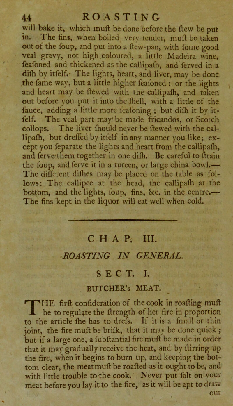 will bake it, which muft be done before the ftew be put in. The fins, when boiled very render, muft be taken out of the loup, and put into a ftew-pan, with fome good veal gravy, not high.coloured, a little Madeira wine, feafoned and thickened as the callipalh, and ferved in a difh by itfelf.- The lights, heart, and liver, may be done .the fame way, but a little higher feafoned : or the lights and heart may be ftewed with the callipalh, and taken out before you put it into the fhell, with a little of the fauce, adding a little more leafoning ; but dilh it by it- felf. The veal part may' be made fricandos, or Scotch collops. The liver fhould never be ftewed with the cal- lipalh, but dreffed by itfelf in any manner you like; ex- cept you feparate the lights and heart from the callipalh, and ferve them together in one dilh. Be careful to ftrain the foup, and ferve it in a tureen, or large china bowl.— The different dilhes may be placed on the table as fol- lows: The callipee at the head, the callipalh at the bottom, and the lights, foup, fins, &c. in the centre.— The fins kept in the liquor will eat well when cold. CHAP. III. ROASTING IN GENERAL. SECT. I. BUTCHER’S MEAT. THE firft confideration of the cook in roafting muft be to regulate the ftrength of her fire in proportion to the article Ihe has to drefs. If it is a fmall or thin joint, the fire muft be brilk, that it may be done quick ; but if a large one, a fubftantial fire muft be made in order that it may gradually receive the heat, and by ftirring up the fire, when it begins to burn up, and keeping the bot- tom clear, the meatmuftbe roafted as it ought to be, and with fttle trouble to the cook. Never put fait on your meat before you lay it to the fire, as it will be apt to draw out
