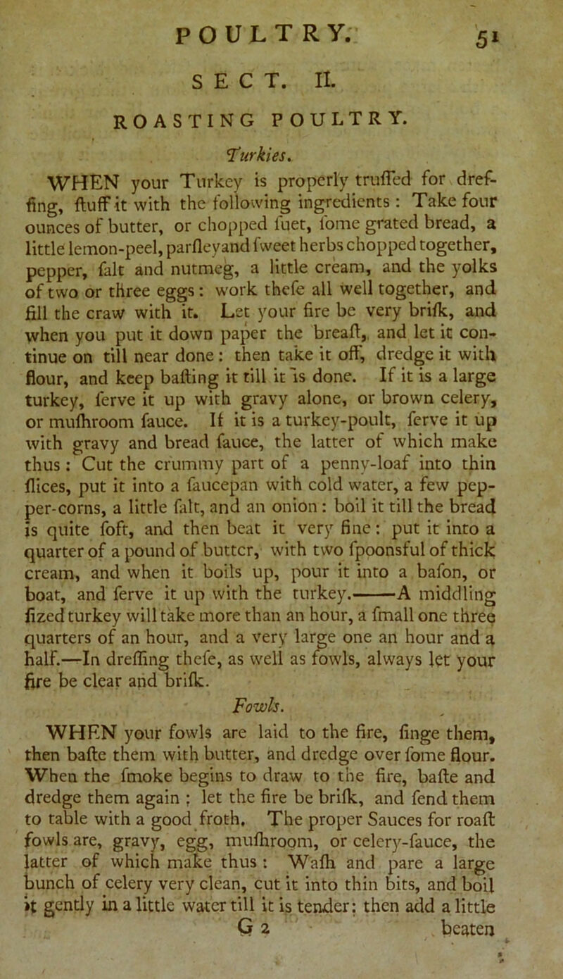 POULTRY. SECT. II. 51 ROASTING POULTRY. Turkies. WHEN your Turkey is properly trailed for dref- fing, fluff it with the following ingredients : Take four ounces of butter, or chopped luet, feme grated bread, a little lemon-peel, parfleyand fvveet herbs chopped together, pepper, fait and nutmeg, a little cream, and the yolks of two or three eggs: work thefe all well together, and fill the craw with it. Let your fire be very brifk, and when you put it down paper the breafl, and let it con- tinue on till near done : then take it off', dredge it with flour, and keep batting it till it is done. If it is a large turkey, lerve it up with gravy alone, or brown celery, or mufhroom fauce. If it is a turkey-poult, ferve it up with gravy and bread fauce, the latter of which make thus: Cut the crummy part of a pennv-loaf into thin flices, put it into a faucepan with cold water, a few pep- per-corns, a little fait, and an onion : boil it till the bread is quite foft, and then beat it very fine: put it into a quarter of a pound of butter, with two fpoonsful of thick cream, and when it boils up, pour it into a bafon, or boat, and ferve it up with the turkey. A middling fized turkey will take more than an hour, a fmall one three quarters of an hour, and a very large one an hour and a half.—In dreffing thefe, as well as fowls, always Jet your fire be clear and brifk. Fowls. WHEN your fowls are laid to the fire, finge them, then bafte them with butter, and dredge over fome flour. When the fmoke begins to draw to the fire, bafte and dredge them again ; let the fire be brifk, and fend them to table with a good froth. The proper Sauces for roaft fowls are, gravy, egg, mufhroom, or celery-fauce, the latter of which make thus : Wafh and pare a large bunch of celery very clean, cut it into thin bits, and boil »t gently in a little water till it is tender: then add a little G 2 beaten