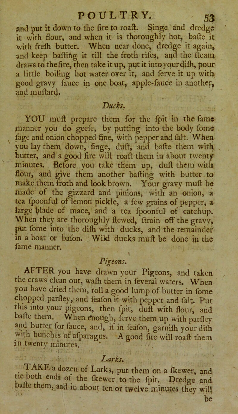 and put it down to the fire to roaft. Singe and dredge it with flour, and when it is thoroughly hot, bafte it with frefti butter. When near done, dredge it again, and keep bailing it till the froth rifes, and the fteam draws to thefire, then take it up, put it intoyqurdifh, pour a little boiling hot water oyer it, and ferve it up with good gravy faucc in pne boat, apple-fauce in anothef, and muftard. Bucks. YOU mull prepare them for the fpit in the fame manner you do geefe, by putting into the body fome fage and onion chopped fine, with pepper and fait. When you lay them down, finge, dull, and bafte them with v butter, and a good fire will roaft them in about twenty minutes. Before you take them up, dull them with flour, and give them another balling with butter to make them froth and look brown. Your gravy mull be made of the gizzard and pinions, with an onion, a tea fpoonfu] of lemon pickle, a few grains of pepper, a large blade of mace, and a tea fpoonful of catchup. When they are thoroughly Hewed, ftrain off the gravy, put fome into the difh with ducks, and the remainder in a boat or bafon. Wild ducks mull be done in the fame manner. Pigeons. AFTER you have drawn your Pigeons, and taken the craws clean out, walh them in feveral waters. When you have dried them, roll a good lump of butter in fome chopped parfley, and feafon it with pepper and fait. Put this into your pigeons, then fpit, dull with flour, and bafte them. When Enough, ferve them up with parfley and butter forfauce, and, if in feafon, garnilh your dilb with bunches of afparagus. A good fire will roaft them jn twenty minutes. r ' * • »»•'*', * . . •' . , j Larks. • 3 ^ozcn Larks, put them on a Ikewer, and fje botJ cndi °f the Ikewer to the fpit. Dredge and balte them, and in about ten or twelve minutes they will be