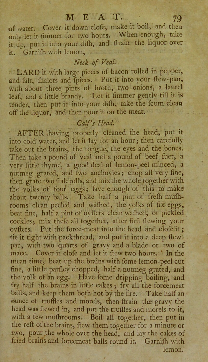 of water. Cover it down clofe, make it boil, and then only let it fimmer for two hours. When enough, take it up, put it into your difh, and ftrain the liquor over it. Ciarnifh with lemon, Neck of Veal. LARD it with large pieces of bacon rolled in pepper, and fait, fhalots and fpices. Put it into your flew-pan, with about three pints of broth, two onions, a laurel leaf, and a little brandy. Let it fimmer gently till it is tender, then put it into your difh, take the fcum clean off the liquor, and then pour it on the meat. Calf's Head. AFTER -.having properly cleaned the head, put it into cold water, and let it lay for an hour ; then carefully take out the brains, the tongue, the eyes and the bones. Then take a pound of veal and a pound of beef fuet, a very little thyme, a good deal of lemon-peel minced, a nutmeg grated, and two anchovies; chop all very fine, then grate two ftalerolls, and mixthe whole together with the yolks of four eggs; fave enough of this to make about twenty balls. Take half a pint of frefh mufh- rooms clean peeled and wafhed, the yolks of fix eggs, beat fine, half a pint of oyfters clean wafhed, or pickled cockles; mix thefe all together, after firft ftewing your oyflers. Put the force-meat into the head and clofe it; tie it tight with packthread, and put it into a deep ftew- pan, with two quarts of gravy and a blade or two of mace. Cover it clofe and let it flew two hours. ' In the mean time, beat up the brains with fome lemon-peel cut fine, a little parfley chopped, half a nutmeg grated, and the yolk of an egg. Have fome dripping boiling, and fry half the brains in little cakes ; fry all the forcemeat balls, and keep them both hot by the fire. Take half an ounce of truffles and morels, then ftrain the gravy the head was ftewed in, and put the truffles and morels to it, with a few mufhrooms. Boil all together, then put in the reft of the brains, flew them together for a minute or two, pour,the whole over the head, and lay the cakes of fried brains and forcemeat balls round it. Garnifh with lemon.