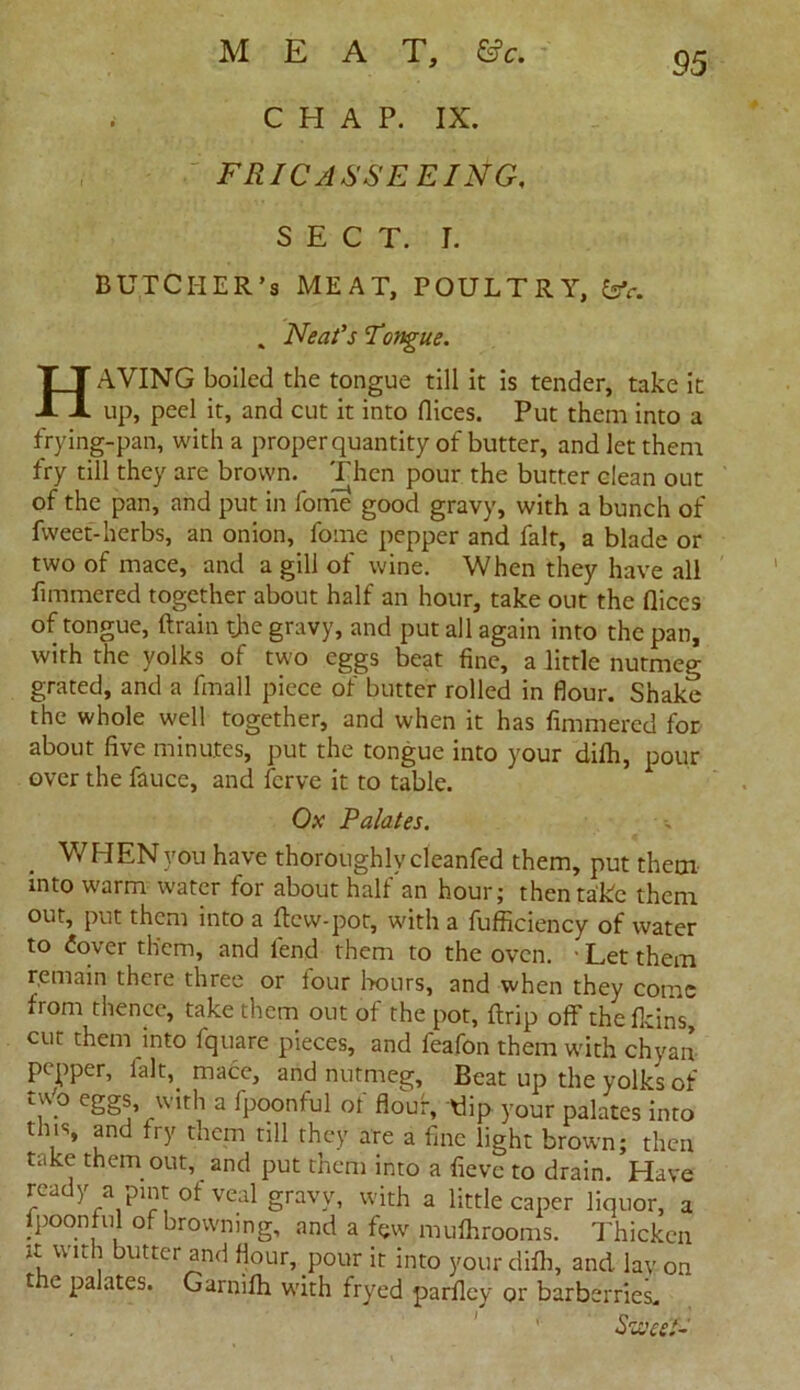 .■ CHAP. IX. FRICASSE EING. SECT. J. BUTCl-IER’s MEAT, POULTRY, fev. . Neat's 'Tongue. HAYING boiled the tongue till it is tender, take it up, peel it, and cut it into dices. Put them into a frying-pan, with a proper quantity of butter, and let them fry till they are brown. Then pour the butter clean out of the pan, and put in fome good gravy, with a bunch of fweet-herbs, an onion, fome pepper and fait, a blade or two of mace, and a gill of wine. When they have all fimmered together about half an hour, take out the dices of tongue, drain the gravy, and put all again into the pan, with the yolks of two eggs beat fine, a little nutmeg grated, and a fmall piece of butter rolled in flour. Shake the whole well together, and when it has fimmered for about five minutes, put the tongue into your difh, pour over the fauce, and fcrve it to table. Ox Palates. V/I-IENyou have thoroughly cleanfed them, put them into warm water for about half an hour; then take them out, put them into a dew-pot, with a fufficiency of water to £over them, and lend them to the oven. : Let them remain there three or four hours, and when they come from thence, take them out of the pot, drip off the fkins, cut them into fquare pieces, and feafon them with chyan pepper, lalt, mace, and nutmeg. Beat up the yolks of tYo eggs, with a fpoonful of flour, dip your palates into this, and fry them till they are a fine light brown; then take them out, and put them into a fievc to drain. Have ready a pint of veal gravy, with a little caper liquor, a fpoonful of browning, and a few muflirooms. Thicken it with butter and flour, pour it into your difh, and lav on tic palates. Garnifh with fryed parfley or barberries. Sweet-