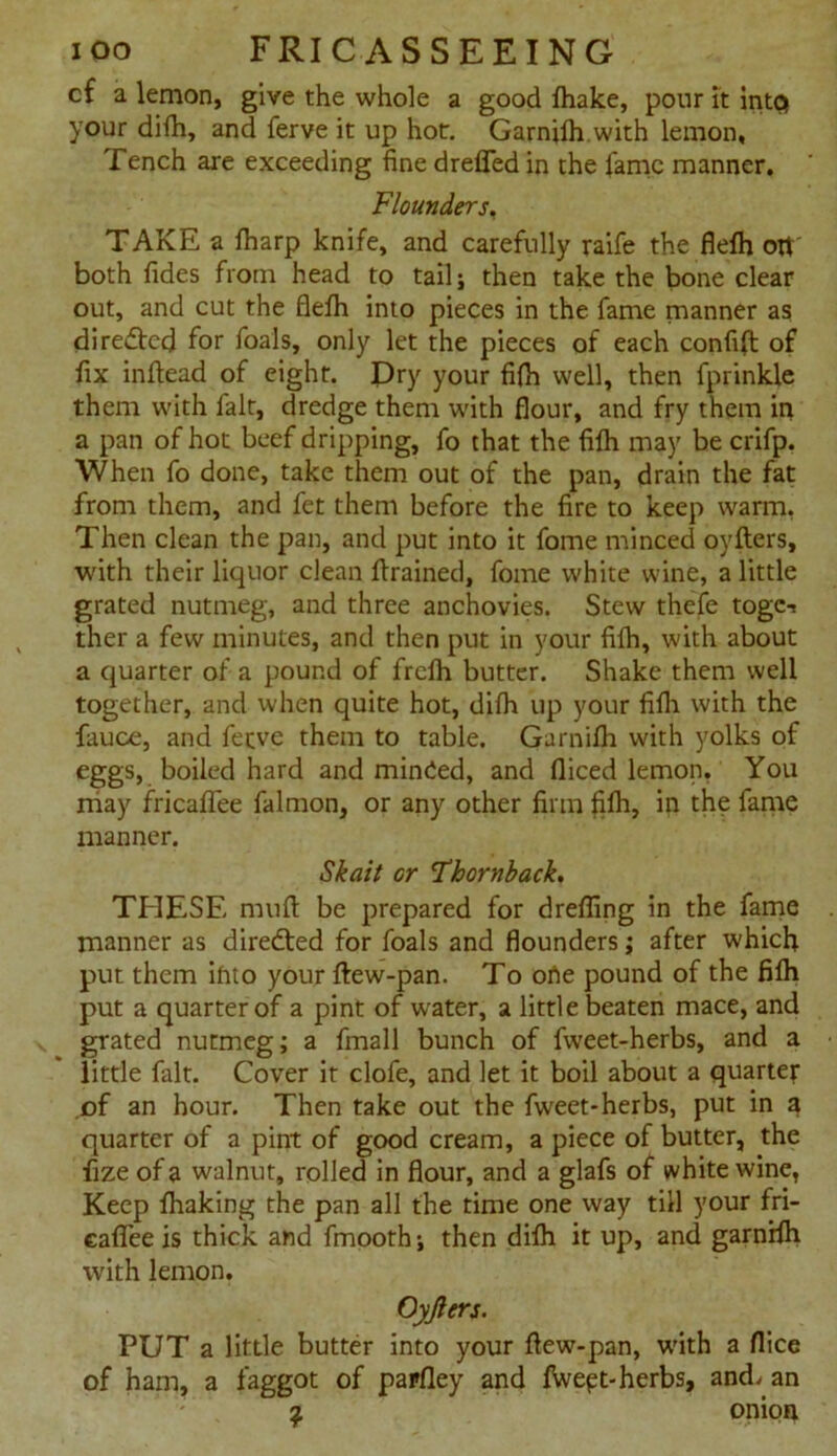 cf a lemon, give the whole a good fhake, pour it intc* your difh, and ferve it up hot. Garnjfh.with lemon, Tench are exceeding fine dreffed in the fame manner. Flounders. TAKE a fharp knife, and carefully raife the flefh otr both Tides from head to tail; then take the bone clear out, and cut the flefh into pieces in the fame manner as directed for foals, only let the pieces of each confift of fix inflead of eight. Dry your fifh well, then fprinkle them with fait, dredge them with flour, and fry them in a pan of hot beef dripping, fo that the fifh may be crifp. When fo done, take them out of the pan, drain the fat from them, and fet them before the fire to keep warm, Then clean the pan, and put into it fome minced oyflers, with their liquor clean flrained, fome white wine, a little grated nutmeg, and three anchovies. Stew thefe togc-i ther a few minutes, and then put in your fifh, with about a quarter of a pound of frclh butter. Shake them well together, and when quite hot, difh up your fifh with the fauce, and ferve them to table. Garnifh with yolks of eggs, boiled hard and minded, and fliced lemon, You may fricaffee falmon, or any other firm fifh, in the fame manner. Skait or 'Thornback. THESE muft be prepared for drefling in the fame manner as diredted for foals and flounders; after which put them into your ftew-pan. To orte pound of the fifh put a quarter of a pint of water, a little beaten mace, and grated nutmeg; a fmall bunch of fweet-herbs, and a little fait. Cover it clofe, and let it boil about a quarter of an hour. Then take out the fweet-herbs, put in a quarter of a pint of good cream, a piece of butter, the fize of a walnut, rolled in flour, and a glafs of white wine, Keep fhaking the pan all the time one way till your fri- eafiee is thick and fmooth; then difh it up, and garnrfh with lemon. Oyjlers. PUT a little butter into your flew-pan, with a flice of ham, a faggot of papfley and fWept-herbs, and. an 2 onion