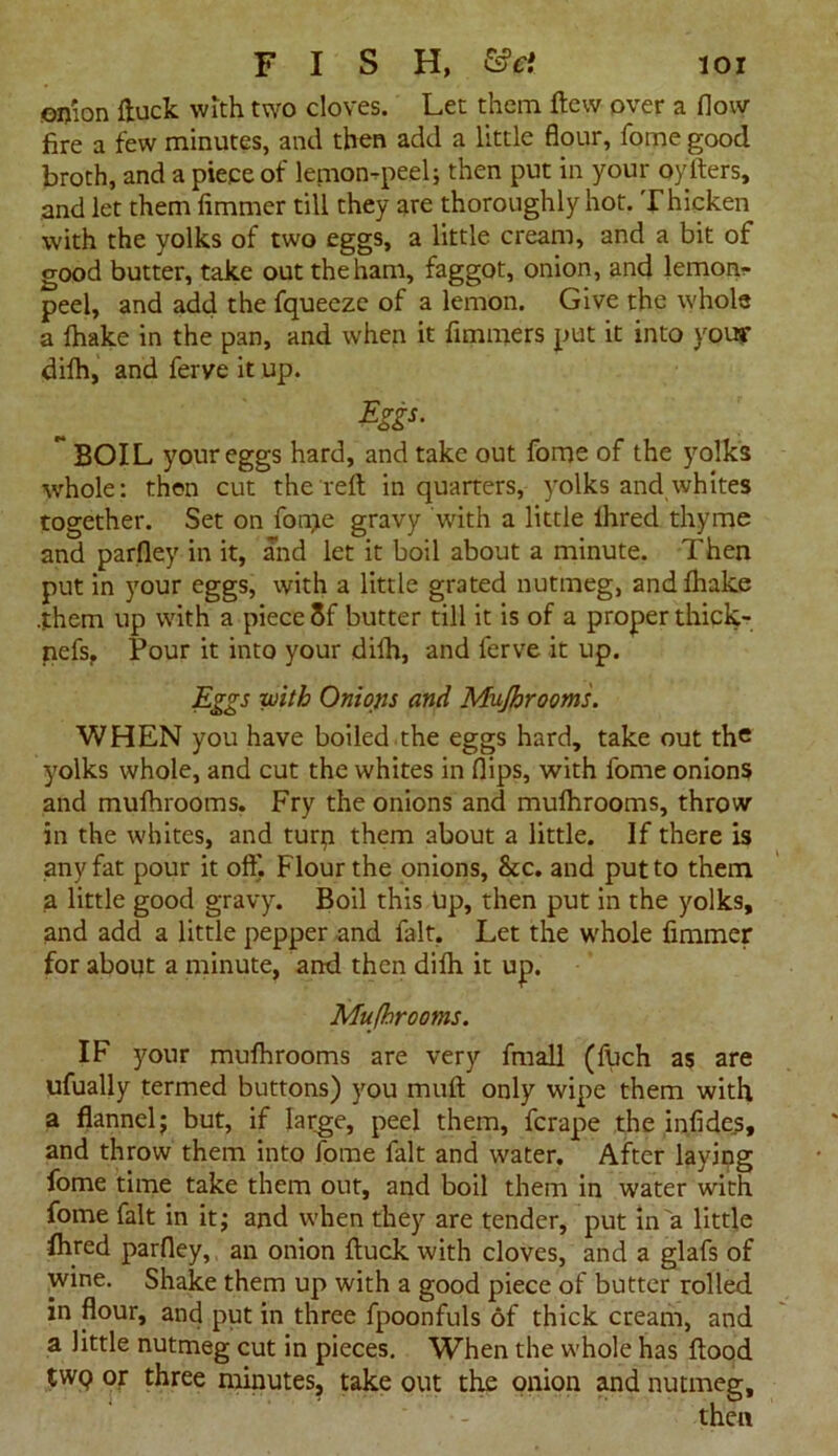 onion ftuck with two cloves. Let them flew over a flow fire a few minutes, and then add a little flour, fome good broth, and a piece of lemon-peel; then put in your oylters, and let them fimmer till they are thoroughly hot. Thicken with the yolks of two eggs, a little cream, and a bit of good butter, take out the ham, faggot, onion, and lemon- peel, and add the fqueeze of a lemon. Give the whole a Ihake in the pan, and when it fimmers put it into your difh, and ferve it up. $US- ** BOIL your eggs hard, and take out fome of the yolks whole: then cut the reft in quarters, yolks and whites together. Set on fonje gravy with a little lhred thyme and parfley in it, and let it boil about a minute. Then put in your eggs, with a little grated nutmeg, andfhake .them up with a piece 8f butter till it is of a proper thick- nefs, Pour it into your dilh, and ferve it up. Eggs with Onions and Mujhrooms. WHEN you have boiled the eggs hard, take out the yolks whole, and cut the whites in flips, with fome onions and mufhrooms. Fry the onions and mufhrooms, throw in the whites, and turp them about a little. If there is any fat pour it oft) Flour the onions, &c. and put to them a little good gravy. Boil this Up, then put in the yolks, and add a little pepper and fait. Let the whole fimmer for about a minute, and then dilh it up. Mujhrooms. IF your mufhrooms are very fmall (fuch as are ufually termed buttons) you mull only wipe them with a flannel; but, if large, peel them, fcrape the infides, and throw them into fome fait and water. After laying fome time take them out, and boil them in water with fome fait in it; and when they are tender, put in a little lhred parfley, an onion ftuck with cloves, and a glafs of wine. Shake them up with a good piece of butter rolled in flour, and put in three fpoonfuls of thick cream, and a little nutmeg cut in pieces. When the whole has flood tWQ or three minutes, take out the onion and nutmeg.