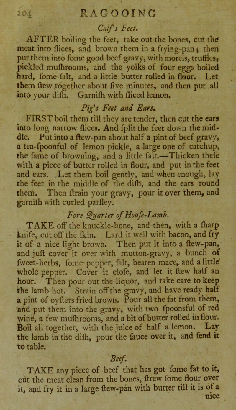 Calfs Feet. AFTER boiling the feet, take out the bones, cut thd meat into flices, and brown them in a frying-pan j then put them into fome good beef gravy, with morels, truffles* pickled mufhrooms, and the yolks of four eggs boiled hard, fome fait, and a little butter rolled in flour. Let them flew together about five minutes, and then put all into your difh. Garnifh with fliced lemon. Pig's Feet and Ears. FIRST boil them till they are tender, then cut the ears into long narrow flices. And fplit the feet down the mid- dle. Put into a ftew-pan about half a pint of beef gravy, a tea-fpoonful of lemon pickle, a large one of catchup, the fame of browning, and a little fait.—Thicken thefe with a piece of butter rolled in flour, and put in the feet and ears. Let them boil gently, and when enough, lay the feet in the middle of the difli, and the ears round them. Then ftrain your gravy, pour it over them, and garnifh with curled parfley. Fore Quarter of Houfe-Lamb. TAKE off the knuckle-bone, and then, with a fharp knife, cutoff the {kin. Lard it well with bacon, and fry it of a nice light brown. Then put it into a ftew-pan,- and juft cover it over with mutton-gravy, a bunch of fweet-herbs, fome- pepper, fait, beaten mace, and a little' whole pepper. Cover it clofe, and let it ftew half an hour. Then pour out the liquor, and take care to keep the lamb hot. Strain off the gravy, and have ready half a pint of oyfters fried brown. Pour all the fat from them, and put them into the gravy, with two ipoonsful of red wine, a few mufhrooms, and a bit of butter rolled in flour. Boil all together, with the juice of half a lemon. Lay the lamb in the difh, pour the fauce over it, and fend it to table. Beef. TAKE any piece of beef that has got fome fat to it, cut the meat clean from the bones, ftrew fome flour over it, and fry it in a large ftew-pan with butter till it is of a nice