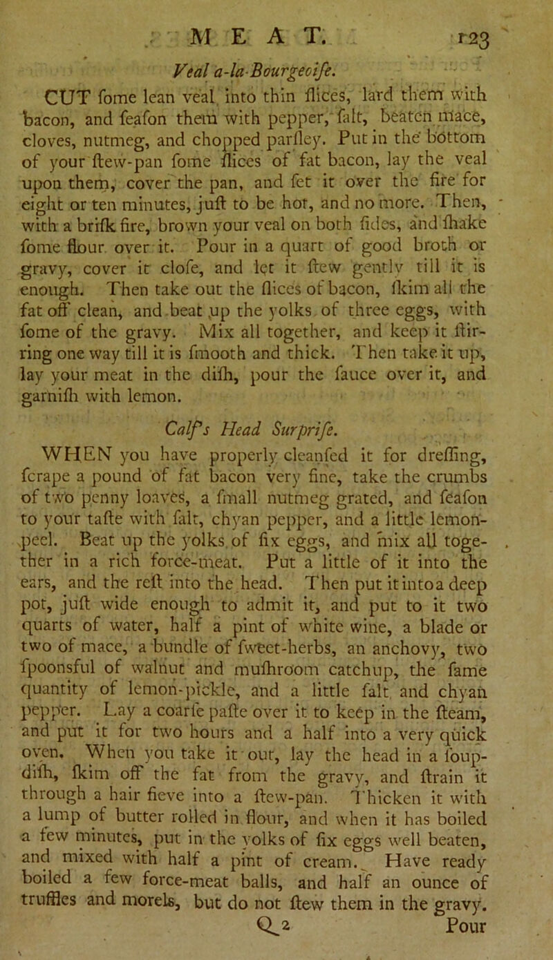 Veal a-la-Bourgeoife. CUT fome lean veal, into thin ftic'es, lard them with bacon, and feafon them with pepper, fait, beaten mace, cloves, nutmeg, and chopped parfley. Put in the bottom of your ftew-pan fome dices of fat bacon, lay the veal upon them, cover the pan, and fet it over the fire for eight or ten minutes, juft to be hot, and no more. 1 hen, with a brifle fire, brown your veal on both fides, and fhake fome flour over it. Pour in a quart of good broth or gravy, cover it clofe, and let it ftew gently till it is enough. Then take out the flices of bacon. Admail the fat off clean, and beat .up the yolks of three eggs, with fome of the gravy. Mix all together, and keep it ftir- ring one way till it is fmooth and thick. Then take it up, lay your meat in the difh, pour the fauce over it, and garnifh with lemon. Calf s Head Surprife. WHEN you have properly cleanfed it for drefling, ferape a pound of fat bacon very fine, take the crumbs of two penny loaves, a fmall nutmeg grated, and feafon to your tafte with fait, chyan pepper, and a little lemon- peel. Beat up the yolks, of fix eggs, and mix all toge- ther in a rich force-meat. Put a little of it into the ears, and the reft into the head. Then put it into a deep pot, juft wide enough to admit it, and put to it two quarts of water, half a pint of white wine, a blade or two of mace, a bundle of fweet-herbs, an anchovy, two fpoonsful of walnut and mufhroom catchup, the fame quantity of lemon-pickle, and a little fait and chyan pepper. Lay a coarle pafte over it to keep in the {team, and put it for two hours and a half into a very quick oven. When you take it out, lay the head in a l'oup- difh, fkim off the fat from the gravy, and ftrain it through a hair fieve into a ftew-pan. Thicken it wdth a lump of butter rolled in flour, and when it has boiled a tew minutes, put in the yolks of fix eggs well beaten, and mixed with half a pint of cream. Have ready boiled a few force-meat balls, and half an ounce of truffles and morels, but do not ftew them in the gravy. 0^2 Pour