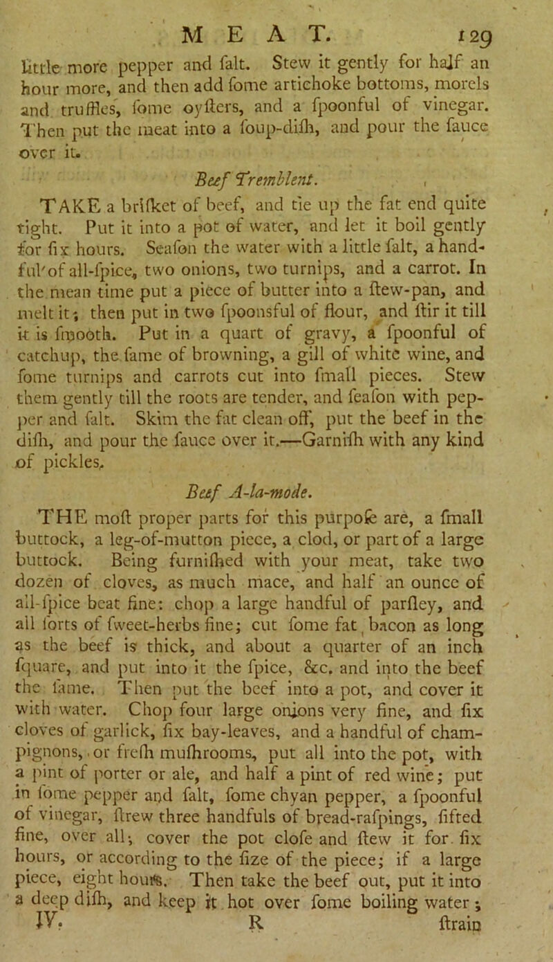 Uttle more pepper and fait. Stew it gently for half an hour more, and then add fome artichoke bottoms, morels and truffles', fome oytiers, and a fpoonful of vinegar. Then put the meat into a foup-dilh, and pour the fauce over it. Beef ‘Tremble',it. , TAKE a brilkct of beef, and tie up the fat end quite tight. Put it into a pot of water, and let it boil gently tor fix hours. Scafon the water with a little fait, a hand- ful'of all-fpice, two onions, two turnips, and a carrot. In the. mean time put a piece of butter into a ftew-pan, and melt it-, then put in two fpoonsful of flour, and ftir it till it is fmootla. Put in a quart of gravy, a fpoonful of catchup, the fame of browning, a gill of white wine, and fome turnips and carrots cut into fmall pieces. Stew them gently till the roots are tender, and feafon with pep- per and fait. Skim the fat clean off', put the beef in the difh, and pour the fauce over it.—Garnifh with any kind of pickles. Beef A-la-mode. THE mod proper parts for this purpofe are, a fmall buttock, a leg-of-mutton piece, a clod, or part of a large buttock. Being furnifhed with your meat, take two dozen of cloves, as much mace, and half an ounce of all-lpice beat fine: chop a large handful of parfley, and all forts of fweet-herbs fine; cut fome fat bacon as long as the beef is thick, and about a quarter of an inch fquare, and put into it the fpice, &c. and into the beef the lame. Then put the beef into a pot, and cover it with water. Chop four large onions very fine, and fix cloves of garlick, fix bay-leaves, and a handful of cham- pignons, , or frefh mulhrooms, put all into the pot, with a pint of porter or ale, and half a pint of red wine; put in fome pepper and fait, fome chyan pepper, a fpoonful of vinegar, flrew three handfuls of bread-rafpings, lifted fine, over alb, cover the pot clofe and flew it for. fix hours, or according to the fize of the piece; if a large piece, eight hout*s. Then take the beef out, put it into a deep dilh, and keep it hot over fome boiling water; JV • R ftrain