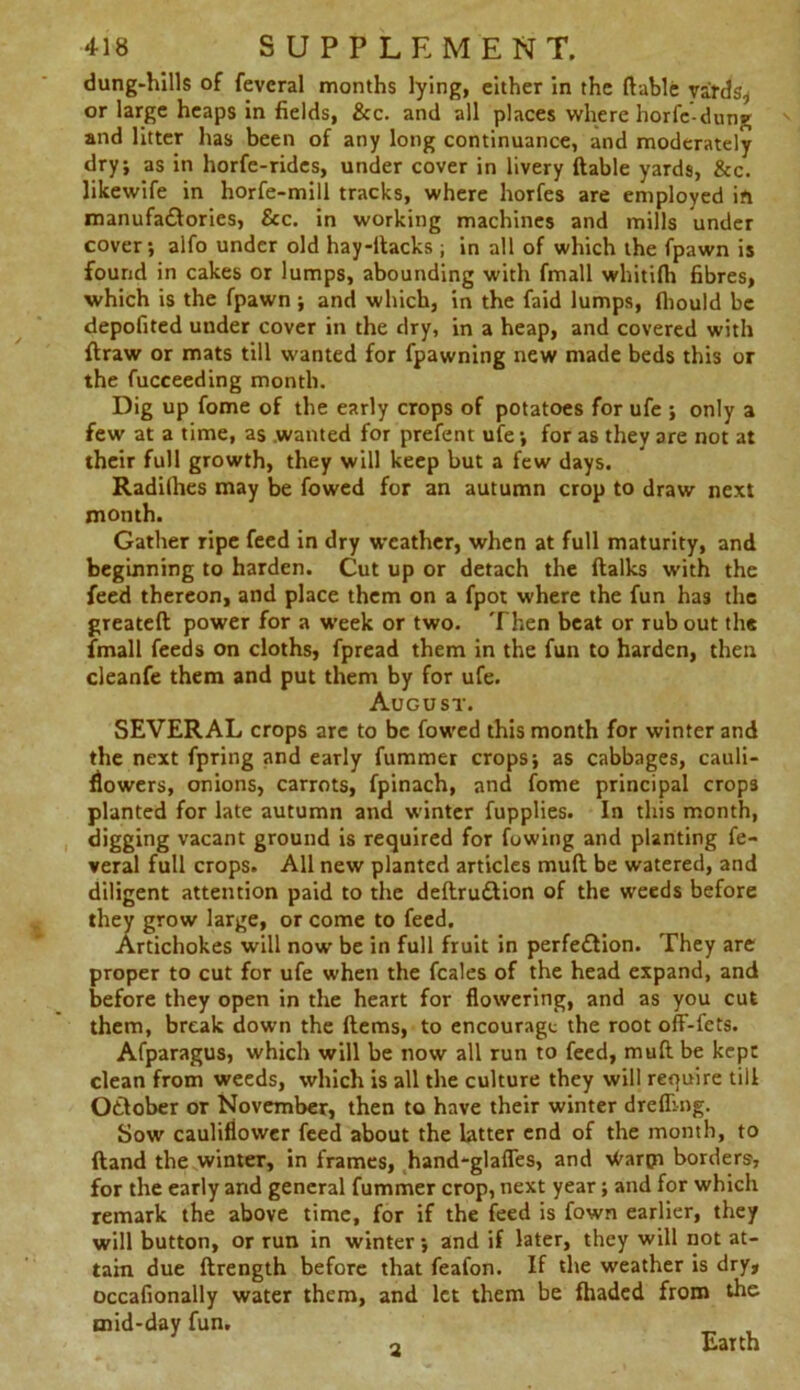 dung-hills of fevcral months lying, either in the liable yards, or large heaps in fields, &c. and all places where horfc-dung and litter has been of any long continuance, and moderately dry, as in horfc-rides, under cover in livery liable yards, &c. likewife in horfe-mili tracks, where horfes are employed in manufactories, See. in working machines and mills under cover; alfo under old hay-ltacks ; in all of which the fpawn is found in cakes or lumps, abounding with fmall whitilh fibres, which is the fpawn ; and which, in the faid lumps, fliould be depofited under cover in the dry, in a heap, and covered with ftraw or mats till wanted for fpawning new made beds this or the fucceeding month. Dig up fome of the early crops of potatoes for ufe ; only a few at a time, as wanted for prefent ufe; for as they are not at their full growth, they will keep but a few days. Radilhes may be fowed for an autumn crop to draw next month. Gather ripe feed in dry weather, when at full maturity, and beginning to harden. Cut up or detach the (talks with the feed thereon, and place them on a fpot where the fun has the greateft power for a tveek or two. Then beat or rub out the fmall feeds on cloths, fpread them in the fun to harden, then cleanfe them and put them by for ufe. August. SEVERAL crops are to be fowed this month for winter and the next fpring and early fummer crops; as cabbages, cauli- flowers, onions, carrots, fpinach, and fome principal crops planted for late autumn and winter fupplies. In this month, digging vacant ground is required for fowing and planting fe- veral full crops. All new planted articles mult be watered, and diligent attention paid to the deftruCtion of the weeds before they grow large, or come to feed. Artichokes will now be in full fruit in perfection. They are proper to cut for ufe when the feales of the head expand, and before they open in the heart for flowering, and as you cut them, break down the Hems, to encourage the root off-fets. Afparagus, which will be now all run to feed, mult be kept clean from weeds, which is all the culture they will require till OCtober or November, then to have their winter drefling. Sow cauliflower feed about the latter end of the month, to (land the winter, in frames, hand-glafles, and ^arpi borders, for the early and general fummer crop, next year; and for which remark the above time, for if the feed is fown earlier, they will button, or run in winter; and if later, they will not at- tain due ftrength before that feafon. If the weather is dry, occafionally water them, and let them be fhaded from the mid-day fun. „ . 3 Earth 2