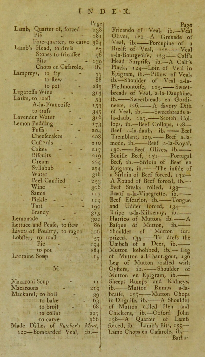 Lamb, Quarter of, forced Page 138 Pic 181 Fore-quarter, to carve 364 Lamb’s Head, to drefs 27 Stones to fricalfce 96 Bits * *39 ib. Chops en Cafarole, Lampreys, to fry 77 to dew 88 to pot 283 Lagaroffa Wine 3*4 Larks, to road 53 A-la-Francoife *53 to trufs 345 Lavender Water 3>6 Lemon Pudding *73 Puffs 204 Cheefecakes 208 CufTds 210 Cakes 217 Bifcuits 219 Cream 224 Syllabub 234 Water 3>8 Peel Candied 253 Wine 3°6 Sauce 117 Pickle - 119 Tart 190 Brandy 3'5 Lemonade 302 Lettuce and Peafe, to dew 86 Livers of Poultry, to ragoo 106 Lobder, to road 57 Pie >94 to pot 284 Lorraine Sot»p *5 M Macaroni Soup 11 Macaroons 2>9 Mackarel, to boil 39 to bake - 63 to broil 68 to collar 227 to carve 366 Made Dllhes of Butcher’s Meat, 120—Bombarded Veal, ib.— Fricando of Veal, ib.—Veal Olives, >2i—A Grenade of eal, ib. Porcupine of a Bread of Veal, 122 Veal a-la-Bourgeoife, >23 Calf’s Head Surprife, ib.—A Calf’s Pluck, 124—Loin of Veal in Epigram, ib.—Pillow of Veal, ib.—Shoulder of Veal a-Ia- Piedmontoife, 125.——Sweet- breads of Veal, a-la-Dauphine, ib. Sweetbreads en Gordi- neere, 126. A favory Di(h of Veal, ib. Sweetbreads a- la-daub, 127. Scotch Col- lops, ib.—Beef Collops, 128— Beef a-la-daub, ib. Beef Tremblant, 129.——Beef a-la- mode, ib. Beef a-la-Royal, >30. Beef Olives, ib Bouille Beef, 131 Portugal Beef, ib.—Sirloin of Be»f en Epigram, ib. The infide of a Sirloin of Beef forced, 132— A Round of Beef forced, ib.—• Beef Steaks rolled, 133' Boeuf a-la-Vinegrette, ib. Beef Efearlor, ib. Tongue and Udder forced, 134 Tripe a-la-Kilkenny, ib. Harrico of Mutton, ib. A Bafque of Mutton, ib. Shoulder of Mutton fur- Erizcd, 135 To drefs the Imbels of a Deer, ib. Mutton kebobbed, ib. — Leg of Mutton a-la-haut-gout, 130 Leg of Mutton roaded with Oyders, ib. Shoulder of Mutton en Epigram, ib. Sheeps Rumps and Kidneys, ib. Mutton Rumps a-la- braife, 137' Mutton Chops in Difguife, ib. A Shoulder of Muttoo called Hen and Chickens, ib.—Oxford John 138—A Quarter of Lamb forced, ib.—Lamb’s Bits, 139- Lamb Chops en Cafarole, ib.— Barba-