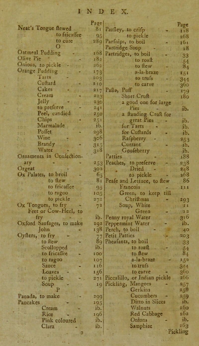 Neat’s Tongue flowed to fricaffee to cure O Oatmeal Pudding Olive Pie Onions, to pickle - Orange Pudding Tarts Cuftard Cakes Cream Jelly to preferve Peel, candied Chips Marmalade Poflet Wine Brandy Water Ornaments in Gonfc&ion- ary Orgeat Ox Palates, to broil to llew to frioaffee to ragoo to pickle Ox Tongues, to fry Beet or Cow-Heel, to fry Oxford Saufages, to make John Oyflers, to fry to (lew Scollopped to fricaffee to ragoo Sauce Loaves to pickle - , Soup P Panada, to make Pancakes Cream Rice Pink coloured Clara Page 81 95 289 158 182 262 173 203 21 o 217 22'} 230 241 250 251 ib. 208 306 253 302 95 105 272 72 ib. 202 138 ib. 100 107 116 156 271 *9 299 \95 ib. 196 ib. ib. Parfley, to crifp to pickle Parfnips, to boil Partridge Soup Partridges, to boil to roalt to (lew a-la-braze to trufs to carve Pads-, Puff Short Cruft a good one for large Pies a Handing Cruft for great Pies for Tarts for Cuftards Rafpberry Currant Goofeberry Patties Peaches, to preferve , Dried to pickle Peafe and Lettuce, to Hew Francois Green, to keep tiil Chriftmas Soup, White Green Penny royal Water Peppermint Water Perch, to boil Petit Patties Page 118 268 161 18 33 54 84 *51 344 360 ib. ib. ib. ib. a53 ib. ib. 188 238 248 268 86 1 x 1 293 11 1 2 3x6 ib. 40 203 Pheafants, to boil 33 to roaft , - 54 to Hew 84 a-Ia-braze - 152 to trufs 344 to carve - 360 Piccalillo, or Indian pickle 266 Pickling, Mangoes - 257 Gerkins 258 Cucumbers - 259 Ditto in Slices ib. Walnuts 260 Red Cabbage 262 Onions - ib. Samphire 263 ' Pickling