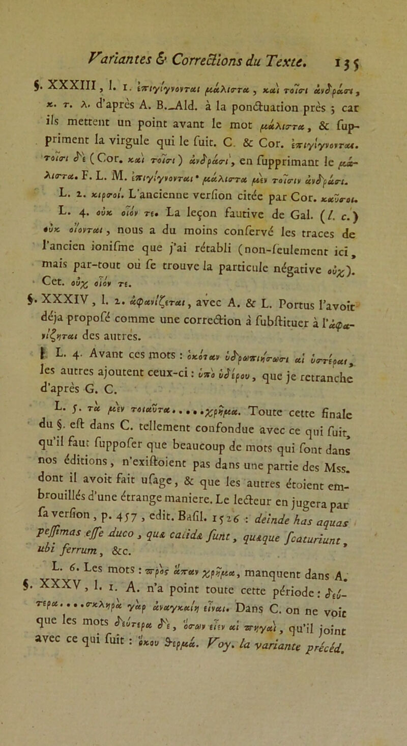 Vαήαηΐβί & Ώπεοΐΐοηχ άα Τεχιε. 13$ $· XXXIII > Ι· I. ιττιγιγνονται μάλιττα , και το7οί άν^ράτι, κ. τ. λ. (3 αρεεχ Α. Β—ΑΜ. α Ια ροη&ααηοη ρτέχ ; εαε ϊΐχ πιεπεηι υη ροΐη: αναηι 1ε ιηοε μάλιττα, & Γαρ- ρΓΪιτιεηΓ Ια νίΓ§αΙε ^αΐ 1ε Γαΐε. Ο & Οογ. Ιπ,γίγνο,τχ*. τοισ·ι Α'ί (Οογ. και τοΊτι) ανδ^άο-ι, εα ΓαρρπιηαηΓ Ιε μί~ λιο~τα. Ρ. I. Μ. Ιπιγιγνονται · μάλκττχ μιν το~ισιν άνί'ράπ. I. ζ. κιρο-οί. Γαηεϊεηηε νεείΐοη εϊηίε ραε Οογ. καΖο-οι. Ρ. 4· ««* β<βν τ*. Ια Ιεςοη ίααπνε (1ε ΟαΙ. (/. ε.) ουκ ο'ΙοΊται, ηοηχ α (Ια Γηοΐηχ εοηΓεενέ Ιεχ ΓΓαεεχ <1ε 1'αηοΐεη ίοηΐΠηε (]αε ϊ’αΐ π^αΒΗ (ηοη-ίεαΙεηιεπΓ ίά ίηαΐχ ρατ-ΓοϋΓ οιί Γε ΓΓοανε Ια ραπϊεαίε η<%απνε οΰχ). Οεί. οόχ ο ιόν τι. $. XXXIV, 1. 1. ίφαήζιται, ανεε Α. & I. Ροπαιχ Γανοίε ^ ΡΓΟΡ°β εοιηιτιε αηε εοΓΓε&ΐοη ά ΓαΜϋηκΓ α 1^*- ιΐζηται (Ιεχ ααίΓεχ. * 1· 4· Αναηε ςεχ ιπογχ : ««(**, ί^ρατη^τι αΐ ν<ττίρα<> Ιεχ αικΓεχ α]οαϋεηϋ εεαχ-εϊ: υπ'ο νίίρου, ερε ;ε τείΓαηεΒε (1’αρΓεχ Ο. Ο. I. 5· τα μιν τοιαϋτα χρίμα. ΤοαΓε εείΓε ϋηαίε **α §. είΐ: (ίαηχ 0. ΓεΙΙεπηεηΓ εοηίοηοΐαε ανεε εε (μπ Γυίε <]Η'Π ίαα; ΓαρροΓεε (,αε Βεααεοαρ (1ε γποκ ψή Γοπγ (Ιαηχ ηοχ έίΐΐάοηχ, η'εχίΛοΙεηϋ ραχ (Ιαηχ αηε ραετίε (Ιεχ Μχχ. <1οπγ 11 ανοκ Ραε ηΓα5ε, & ψ,ε Ιεχ αα:Γεχ «οΐεπε ειη- ΒΐΌαϊΠεχ (3αηε ^Γαη^ε ιηαηίεΓε. Ιε ΙεΛεαΓ εη ;ασοΓα ρ4Γ Γα νεΓ(ΐοη , ρ. 417 , β«Ηί. Βαίϊΐ. ΐφ6 : άείηάε Λατ αψιαχ Τφπια* φ Δηοο , εαί'ιά* [αηι, ςα^αβ /οαΐαήαηι νίΐ /εκτατή, &ε. Β· 6. Ιεχ Π10ΓΧ : ττρ'ος 'ίπαν χρΖμκ, ηιαικμιεηΓ (Ιαηχ Α. I. XXXV, 1. ι. Α. η’α ροΐηε Γοα(ε εεηε ρέήοάε:^. τέρα. . . ,σ-κλτιρα γ'αρ ίναγκαΐτ) ιίναι. ϋαηχ 0. οη ηε νοΐ£ ψιε Ιεχ γποιχ Λ(Β »νεε εε ^αΐ Γαΐε : 'ευτιρα (Ιε , οσ-αι ιίιν αί πήγα), ηα’ίΐ )οίηΐ Ε : 'ίκοο 9-ιρμά. Vογ. Ια ναήαηΐε ρ’κέοίά.