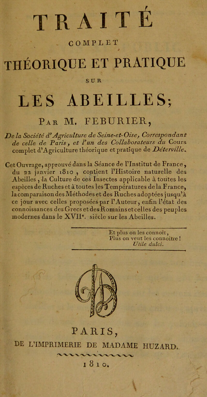 traité COMPLET J théorique et pratique SUR LES ABEILLES; Par M. FEBURIER, De la Société d’Agriculture de Seine-et-Oise, Correspondant de celle de Paris, et Vun des Collaborateurs du Cours complet (l’Agriculture théorique et pratique de Déterville. Cet Ouvrage, approuvé dans la Séance de l’Institut de France , du 22 janvier 1810 , contient l’Histoire naturelle des Abeilles , la Culture de ces Insectes applicable à toutes les espèces de Ruches et à toutes les Températures delà France, la comparaison des Méthodes et des Ruches adoptées jusqu’à ce jour avec celles proposées par l’Auteur, enfin l’état des connoissances desGrecsetdesRomainsetcelles des peuples modernes dans le XVII8. siècle sur les Abeilles. Et plus on les connoit, Plus on veut les connoître ! Utile dulci. PARIS, HE L’IMPRIMERIE DE MADAME HUZARD. 1810. V V- V/