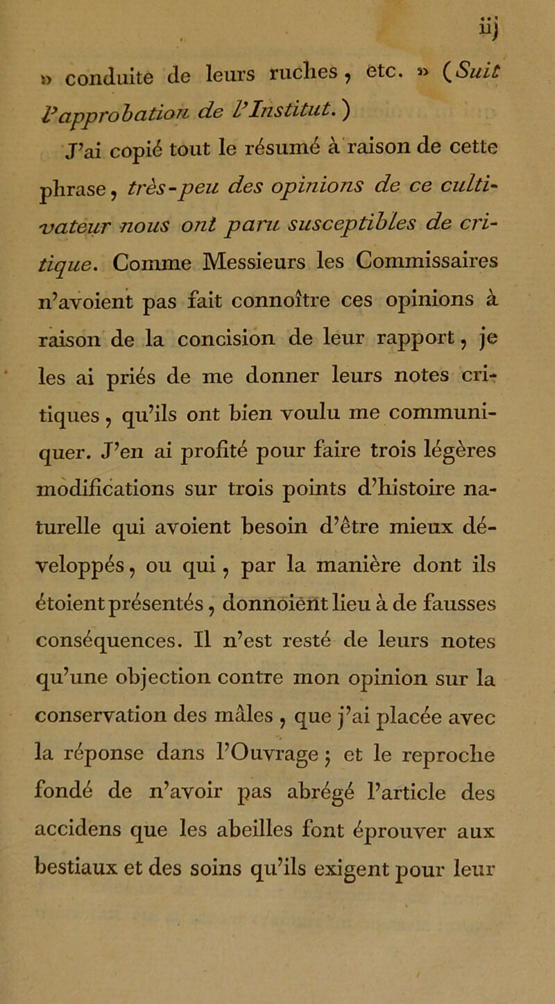 î> conduite de leurs ruches , etc. *> (Suit approbation de VInstitut. ) J’ai copié tout le résumé à raison de cette phrase, très-peu des opinions de ce culti- vateur nous ont paru susceptibles de cri- tique. Comme Messieurs les Commissaires n’avoient pas fait connoître ces opinions à raison de la concision de leur rapport, je les ai priés de me donner leurs notes cri- tiques , qu’ils ont bien voulu me communi- quer. J’en ai profité pour faire trois légères modifications sur trois points d’histoire na- turelle qui avoient besoin d’être mieux dé- veloppés , ou qui, par la manière dont ils étoient présentés, donnoiènt lieu à de fausses conséquences. Il n’est resté de leurs notes qu’une objection contre mon opinion sur la conservation des mâles , que j’ai placée avec la réponse dans l’Ouvrage ; et le reproche fondé de n’avoir pas abrégé l’article des accidens que les abeilles font éprouver aux bestiaux et des soins qu’ils exigent pour leur