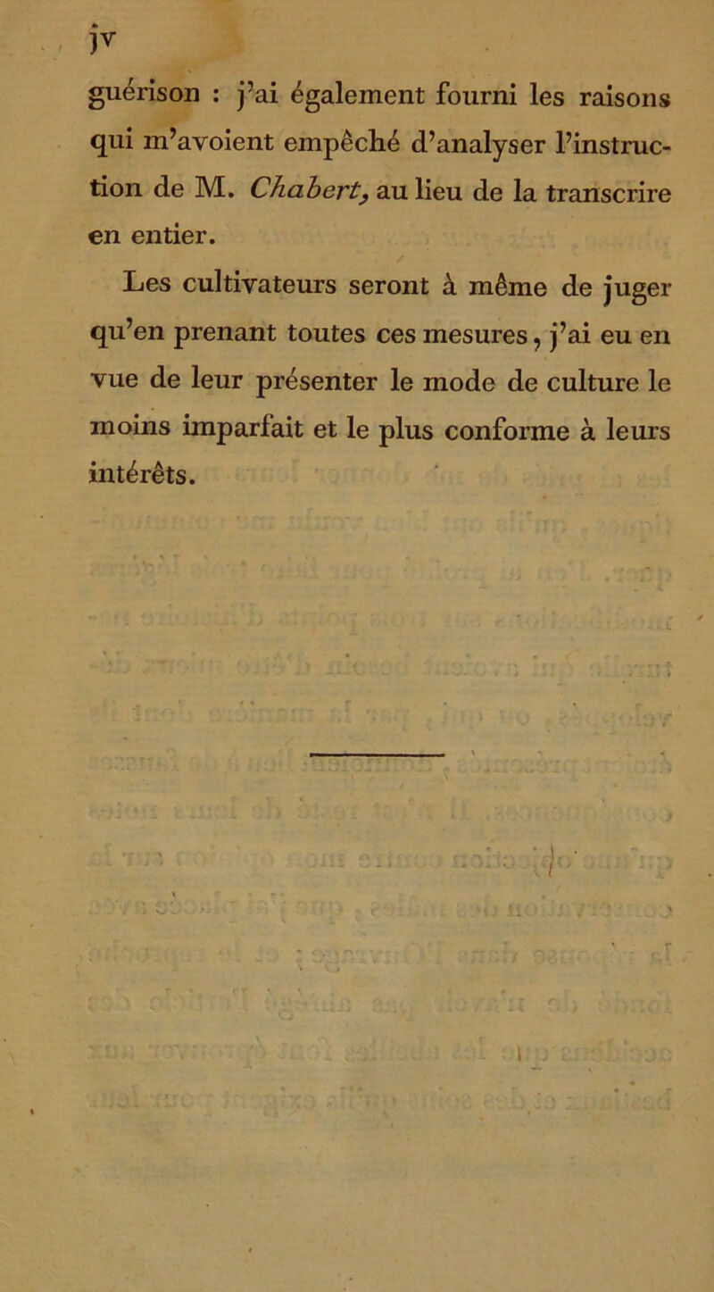 )▼ guérison : j’ai également fourni les raisons qui m’avoient empêché d’analyser l’instruc- tion de M. Chaberty au lieu de la transcrire en entier. Les cultivateurs seront à même de juger qu’en prenant toutes ces mesures, j’ai eu en vue de leur présenter le mode de culture le moins imparfait et le plus conforme à leurs intérêts.