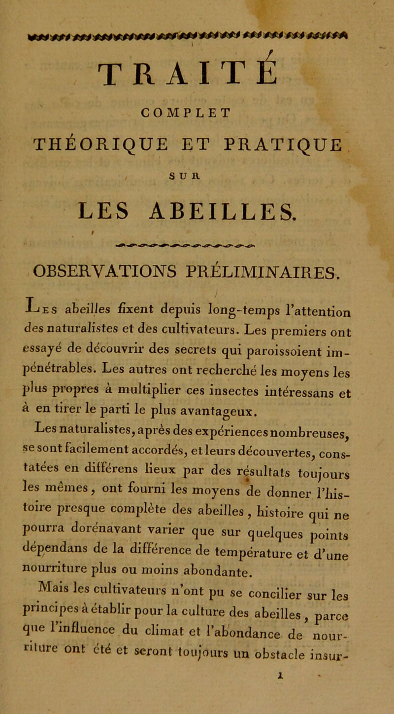 ***•*»* 1 TRAITÉ COMPLET THÉORIQUE ET PRATIQUE , SUR LES ABEILLES. # OBSERVATIONS PRÉLIMINAIRES. T . { -L'es abeilles fixent depuis long-temps l’attention des naturalistes et des cultivateurs. Les premiers ont essayé de découvrir des secrets qui paroissoient im- pénétrables. Les autres ont recherché les moyens les plus propres à multiplier ces insectes intéressans et à en tirer le parti le plus avantageux. Les naturalistes, apres des expériences nombreuses, se sont facilement accordés, et leurs découvertes, cons- tatées en différens lieux par des résultats toujours les mêmes, ont fourni les moyens de donner l’his- toire presque complète des abeilles , histoire qui ne pourra dorénavant varier que sur quelques points dépendans de la différence de température et d’une nourriture plus ou moins abondante. Mais les cultivateurs n’ont pu se concilier sur les principes à établir pour la culture des abeilles , parce que l’influence du climat et l’abondance de’ nour- riture ont été et seront toujours un obstacle insur-