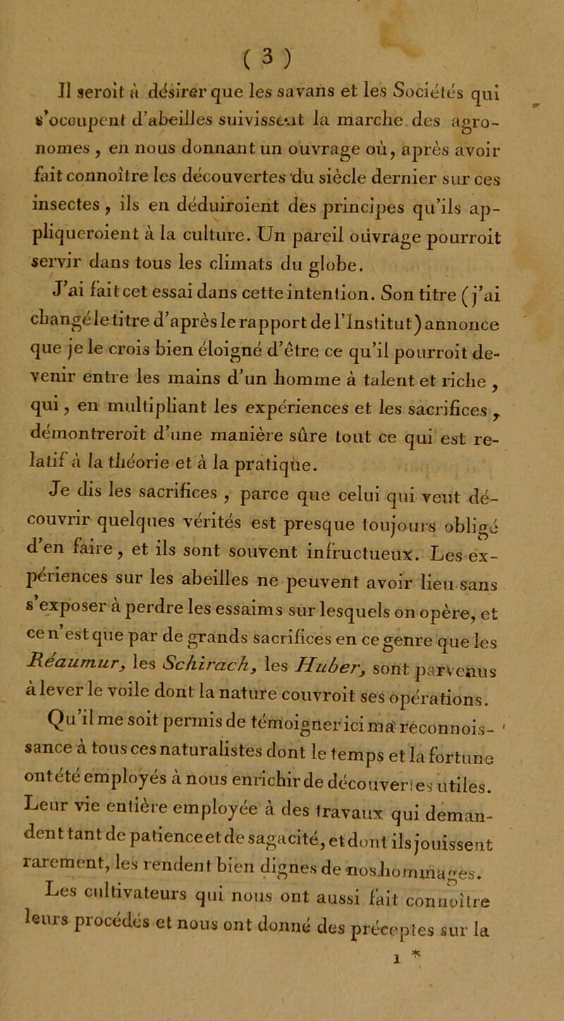 Il seroit à désirer que les savans et les Sociétés qui s’occupent d’abeilles suivissent la marche des agro- nomes , en nous donnant un ouvrage où, après avoir fait connoilre les découvertes du siècle dernier sur ces insectes, ils en déduiroient des principes qu’ils ap- pliqueroient à la culture. Un pareil ouvrage pourroit servir dans tous les climats du globe. J ai fait cet essai dans cette intention. Son titre (j’ai changé le titre d’après le rapport de l’Institut) annonce que je le crois bien éloigné d’être ce qu’il pourroit de- venir entre les mains d’un homme à talent et riche , qui, en multipliant les expériences et les sacrifices ? démontreroit d’une manière sûre tout ce qui est re- latif à la théorie et à la pratique. Je dis les sacrifices , parce que celui qui veut dé- couvrir quelques vérités est presque toujours obligé d’en faire, et ils sont souvent infructueux. Les ex- peiiences sur les abeilles ne peuvent avoir lieu sans s exposer à perdre les essaims sur lesquels on opère, et ce n est que par de grands sacrifices en ce genre q ue les Réaumur, les Schirach, les Huber, sont parvenus à lever le voile dont la nature couvroit ses opérations. Qu ilmesoit permisde témoigner'icima'recdnnois- 1 sance à tous ces naturalistes dont le temps et la fortune ontété employés cànous enrichir de découveri es utiles. Leur vie entière employée à des travaux qui deman- dent tant de patience et de sagacité, et dont ils jouissent rarement, les rendent bien dignes de noshommages. Les cultivateurs qui nous ont aussi fait connoilre leurs procédés et nous ont donné des préceptes sur la
