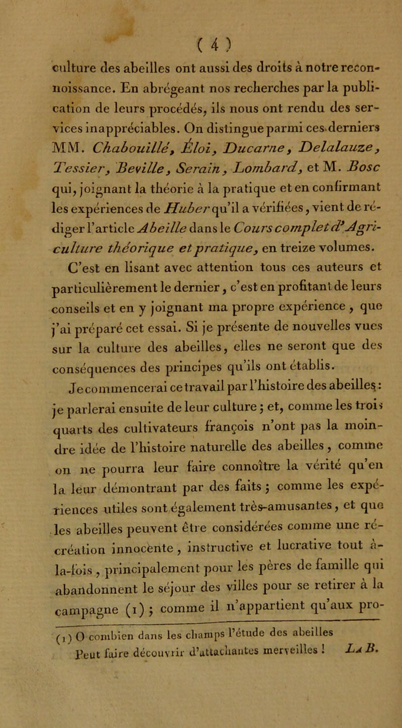 culture des abeilles ont aussi des droits à notre reeon- noissance. En abrégeant nos recherches parla publi- cation de leurs procédés, ils nous ont rendu des ser- vices inappréciables. On distingue parmi ces derniers MM. Chabouillét Éloi, Ducarne, Delalauze, Tessier, Beville3 Serain, Lombard, etM. B ose qui, joignant la théorie à la pratique et en confirmant les expériences de HubercpxA a vérifiées, vient de ré- diger l’article Abeille dans le Cours complet d’Agri- culture théorique et pratique, en treize volumes. C’est en lisant avec attention tous ces auteurs et particulièrement le dernier, c’est en profitant de leurs conseils et en y joignant ma propre expérience , que j’ai préparé cet essai. Si je présente de nouvelles vues sur la culture des abeilles, elles ne seront que des conséquences des principes qu ils ont établis. Je commencerai cetravail par l’histoire des abeille^ : je parlerai ensuite de leur culture ; et, comme les trois quarts des cultivateurs françois n’ont pas la moin- dre idée de l’histoire naturelle des abeilles , comme on ne pourra leur faire connoître la vérité qu’en la leur démontrant par des faits -, comme les expé- riences utiles sont également très-amusantes, et que les abeilles peuvent être considérées comme une ré- création innoeënte , instructive et lucrative tout à- la-lois , principalement pour les pères de famille qui abandonnent le séjour des villes pour se retirer a la campagne (i) ; comme il n’appartient qu’aux pro- (j) O combien dans les champs l’étude des abeilles Peut faire découvrir d’atlacliantes merveilles ! La 15.