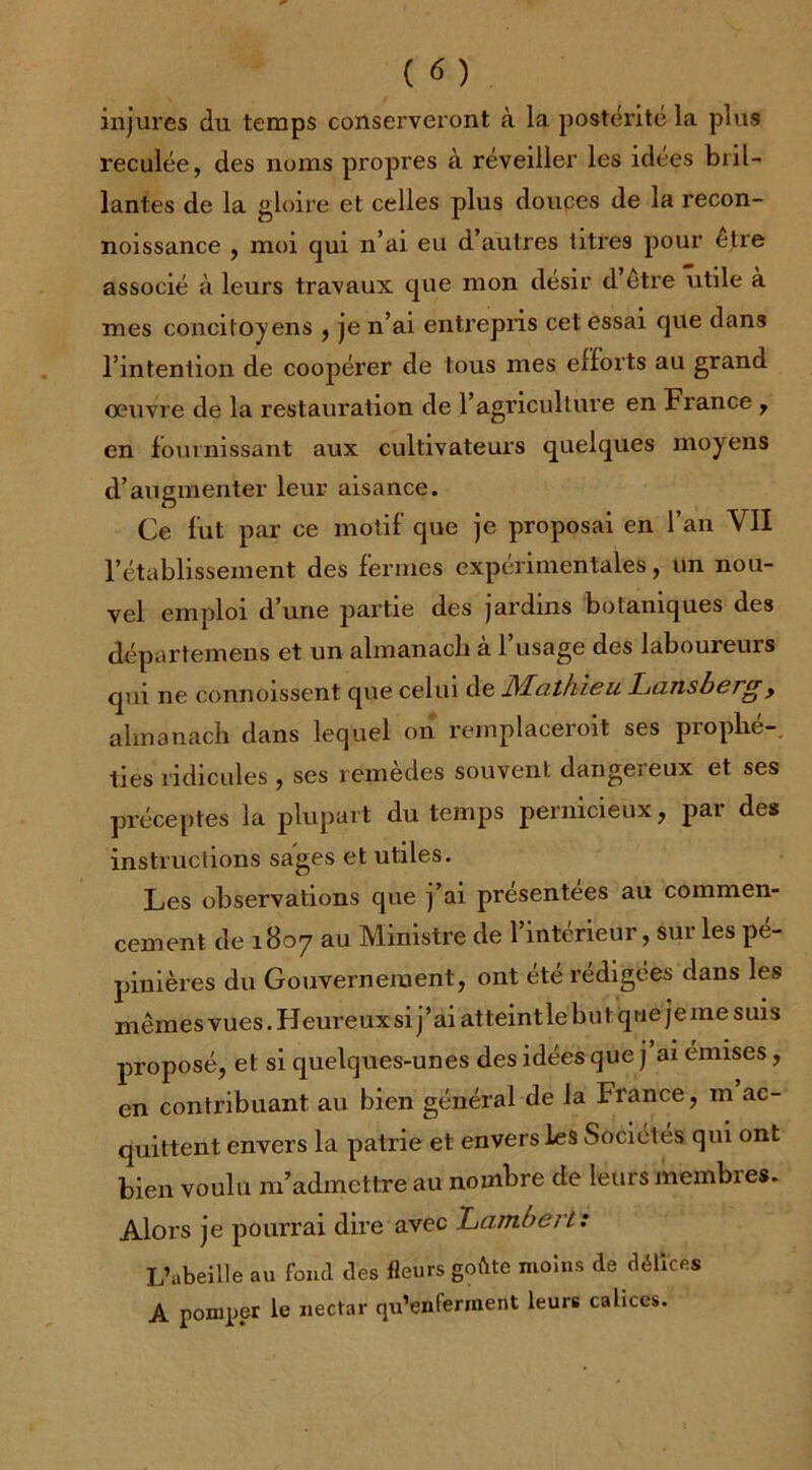 injures du temps conserveront à la postérité la plu9 reculée, des noms propres à réveiller les idées bril- lantes de la gloire et celles plus douces de la recon- noissance , moi qui n’ai eu d’autres titres pour être associé à leurs travaux que mon désir d etre utile à mes concitoyens , je n’ai entrepris cet essai que dans l’intention de coopérer de tous mes efforts au grand oeuvre de la restauration de l’agriculture en France , en fournissant aux cultivateurs quelques moyens d’augmenter leur aisance. Ce fut par ce motif que je proposai en l’an VII l’établissement des fermes expérimentales, un nou- vel emploi d’une partie des jardins botaniques des départemens et un almanacli à l’usage; des laboureurs qm ne connoissent que celui de JSLathieu Lansbcrgy almanach dans lequel on remplaceroit ses prophé- ties ridicules , ses remèdes souvent dangereux et ses préceptes la plupart du temps pernicieux, par des instructions sages et utiles. Les observations que j’ai présentées au commen- cement de 1807 au Ministre de l’intérieur, sur les pé- pinières du Gouvernement, ont été rédigées dans les mêmes vues. Heureux si j’ai atteintle but que je me suis pi-oposé, et si quelques-unes des idées que j ai émises, en contribuant au bien général de la France, m ac- quittent envers la patrie et envers les Sociétés qui ont bien voulu m’admettre au nombre de leurs membres. Alors je pourrai dire avec Lambert: L’abeille au fond des fleurs goète moins de délices A pomper le nectar qu’enferment leurs calices.