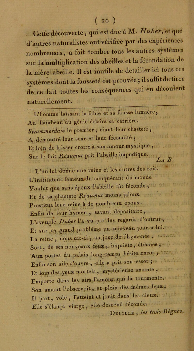 Cette découverte, qui est due à M. Uuber, et que d’autres naturalistes ont vérifiée par des expériences nombreuses, a fait tomber tous les autres systèmes sur la multiplication des abeilles et la fécondation de la mère-abeille. Il est inutile de détailler ici tous ces systèmes dont la fausseté est prouvée ; il suffit de tirer de ce fait toutes les conséquences qui en découlent naturellement. . L’homme laissant la fable et sa fausse lumière) Au flambeau du génie éclaira sa carrière. Swammerdam le premier, niant leur chasteté , A démontré leur sexe et leur fécondité ; Et loin de laisser croire à son amour mystique , Sur le fait Rëaumur prit l’abeille impudique. ■>*-»- La jü* L’un lui donne une reine et les autres des rois. L’instituteur faineux-du conquérant du monde Voulut q,ue sans époux l’abeille fut féconde ; Et de sa chasteté Réaumur moins jaloux Prostitua leur reine à de nombreux époux. Enfin de leur hymen , savant dépositaire , L’aveugle H uber l’a vu par les regards d’autrui, Et sur ce grand problème pn nouveau jour a lui. La reine, nous dit-il , au jour.de l’hyménée , v-w- Sort, de ses nouveaux feuxinquiète , étonnée , Aux portes du palais long-temps hésite encor ; Enfin son aile s’ouvre , elle a pris son essor ; Et loin des yeux mortels , mystérieuse amante , Emporte dans les airs l’amour.^ui la tourmente. Son amant l’observoit, et plein dès mêmes feux, Il part, vole, l’atteint et jouit; dans les cieux. Elle s’élança vierge , elle descend féconde. Delille , les trois Règnes.