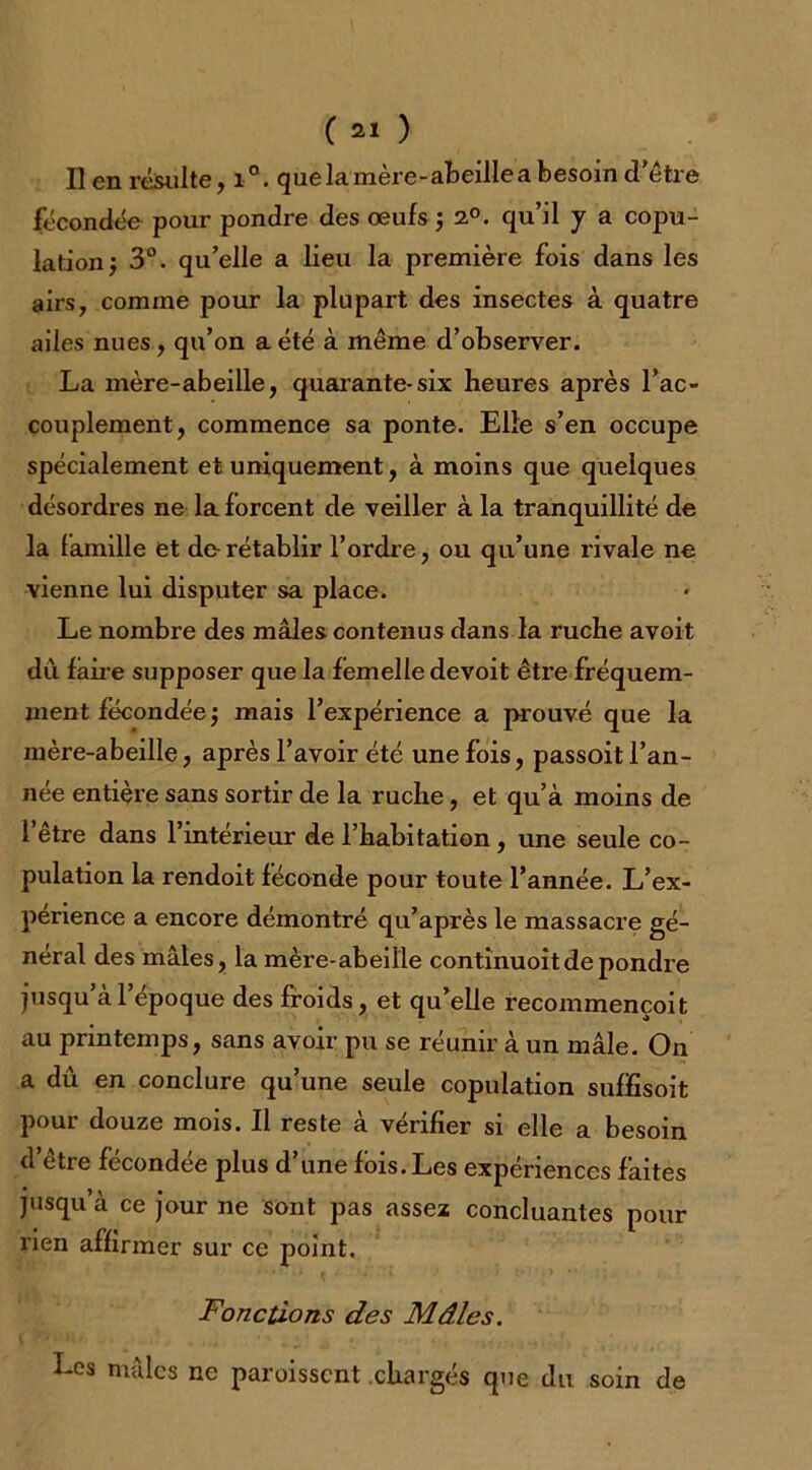 Il en résulte, i°. que la mère-abeille a besoin d'être fécondée pour pondre des œufs ; 2°. qu’il y a copu- lation; 3°. qu’elle a lieu la première fois dans les airs, comme pour la plupart des insectes à quatre ailes nues , qu’on a été à même d’observer. La mère-abeille, quarante-six heures après l’ac- couplement, commence sa ponte. Elle s’en occupe spécialement et uniquement, à moins que quelques désordres ne la forcent de veiller à la tranquillité de la famille et de-rétablir l’ordre, ou qu’une rivale ne vienne lui disputer sa place. Le nombre des mâles contenus dans la ruche avoit du faire supposer que la femelle devoit être fréquem- ment fécondée ; mais l’expérience a prouvé que la mère-abeille, après l’avoir été une fois, passoit l’an- née entière sans sortir de la ruche, et qu’à moins de l’être dans l’intérieur de l’habitation, une seule co- pulation la rendoit féconde pour toute l’année. L’ex- perience a encore démontré qu’après le massacre gé- néral des mâles, la mère-abeille continuoit de pondre jusqu al epoque des froids, et qu’elle recommencoit au printemps, sans avoir pu se réunir à un mâle. On a dû en conclure qu’une seule copulation suffisoit pour douze mois. Il reste à vérifier si elle a besoin d’être fécondée plus d’une fois. Les expériences faites jusqu’à ce jour ne sont pas assez concluantes pour rien affirmer sur ce point. Fonctions des Mâles. Les mâles ne paroissent chargés que du soin de