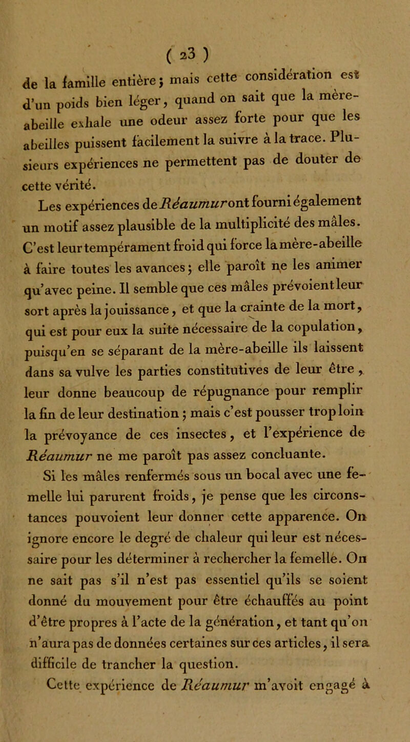 ( 2^ ) de la famille entière} mais cette considération est: d’un poids bien léger, quand on sait que la mere- abeille exhale une odeur assez forte pour que les abeilles puissent facilement la suivre à la trace. Plu- sieurs expériences ne permettent pas de douter de cette vérité. Les expériences de Réaumur on\ fourni également un motif assez plausible de la multiplicité des males. C’est leur tempérament froid qui force la mere-abeille à faire toutes les avances ; elle paroit ne les annnei qu’avec peine. Il semble que ces males prevoientleur sort après la jouissance, et que la crainte de la mort, qui est pour eux la suite necessaire de la copulation, puisqu’en se séparant de la mere-abeille ils laissent dans sa vulve les parties constitutives de leur être r leur donne beaucoup de répugnance pour remplir la fin de leur destination ; mais c’est pousser trop loin la prévoyance de ces insectes, et l’expenence de Réaumur ne me paroît pas assez concluante. Si les mâles renfermés sous un bocal avec une fe- melle lui parurent froids, je pense que les circons- tances pouvoient leur donner cette apparence. O11 ignore encore le degré de chaleur qui leur est néces- saire pour les déterminer à rechercher la femelle. On ne sait pas s’il n’est pas essentiel qu’ils se soient donné du mouvement pour être échauffés au point d’être propres à l’acte de la génération, et tant qu’on n’aura pas de données certaines sur ces articles, il sera difficile de trancher la question. Cette expérience de Réaumur m’aYoit engagé à