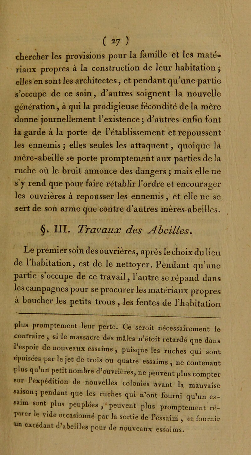 chercher les provisions pour la famille et les maté* riaux propres à la construction de leur habitation $ elles en sont les architectes, et pendant qu’une partie s’occupe de ce soin, d’autres soignent la nouvelle génération, à qui la prodigieuse fécondité de la mère donne journellement l’existence ; d’autres enfin font la garde à la porte de l’établissement et repoussent les ennemis ; elles seules les attaquent, quoique la mère-abeille se porte promptement aux parties de la ruche où le bruit annonce des dangers ; mais elle ne s’y rend que pour faire rétablir l’ordre et encourager les ouvrières à repousser les ennemis, et elle ne se sert de son arme que contre d’autres mères-abeilles. §. III. Travaux des Abeilles. Le premier soin des ouvrières, après le choix du lieu de 1 habitation, est de le nettoyer. Pendant qu’une partie s occupe de ce travail, l’autre se répand dans les campagnes pour se procurer les matériaux propres à boucher les petits trous , les fentes de l’habitation plus promptement leur perte. Ce seroit nécessairement le contraire , si le massacre des mâles n’étoit retardé que dans l’espoir de nouveaux essaims , puisque les ruches qui sont épuisées par le jet de trois ou quatre essaims , ne contenant plus qu’un petit nombre d’ouvrières, ne peuvent plus compter sur l’expédition de nouvelles colonies avant la mauvaise saison; pendant que les ruches qui n’ont fourni qu’un es- saim sont plus peuplées , ‘ peuvent plus promptement ré- parer le vide occasionné par la sortie de l’essaim , et fournir un excédant d’abeilles pour de nouveaux essaims.