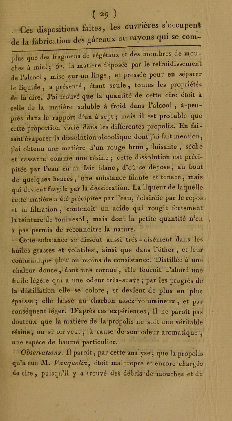 Ces dispositions faites, les ouvrières s’occupent de la fabrication des gâteaux ou rayons qui se com- Jlius ,|lle des fragmens de végétaux et des membres de mou- ches à miel ; 5°. la matière déposée par le refroidissement de l’alcool , mise sur un linge , et pressée pour en séparer le liquide , a présenté, étant seule , toutes les propriétés de la cire. J’ai trouvé que la quantité de cette cire étoit à celle de la matière soluble à froid dans l’alcool , à-peu- près dans le rapport d'un à sept ; mais il est probable que cette proportion varie dans les différentes propolis. En fai- sant évaporer la dissolution alcoolique dont j’ai fait mention, j’ai obtenu une matière d’un rouge brun , luisante , sèche et cassante comme une résine ; cette dissolution est préci- pitée par l’eau en un lait blanc, d’où se dépose, au bout de quelques heures, une substance filante et tenace, mais qui devient fragile par la dessiccation. La liqueur de laquelle cette matière a été précipitée par l’eau, éclaircie par le repos et la filtration , contenoit un acide qui rougit fortement la teinture de tournesol , mais dont la petite quantité n’en . a pas permis de reconnoître la nature. Cette substance se dissout aussi très - aisément dans les huiles grasses et volatiles, ainsi que dans l’éther, et leur communique plus ou moins de consistance. Distillée à une chaleur douce , dans une cornue , elle fournit d’abord une huile légère qui a une odeur très-suave; par les progrès de la distillation elle se colore, et devient de plus en plus épaisse ; elle laissé un charbon assez volumineux , et par conséquent léger. D’après ces expériences, il ne paroît pas douteux que la matière de la propolis ne soit une véritable résine , ou si on veut, à cause de son odeur aromatique , une espèce de baume particulier. Observations. Il paroit, par cette analyse, que la propolis qu’a eue M. Vauquelin, étoit malpropre et encore chargée de cire, puisqu’il y a trouvé des débris de mouches et de