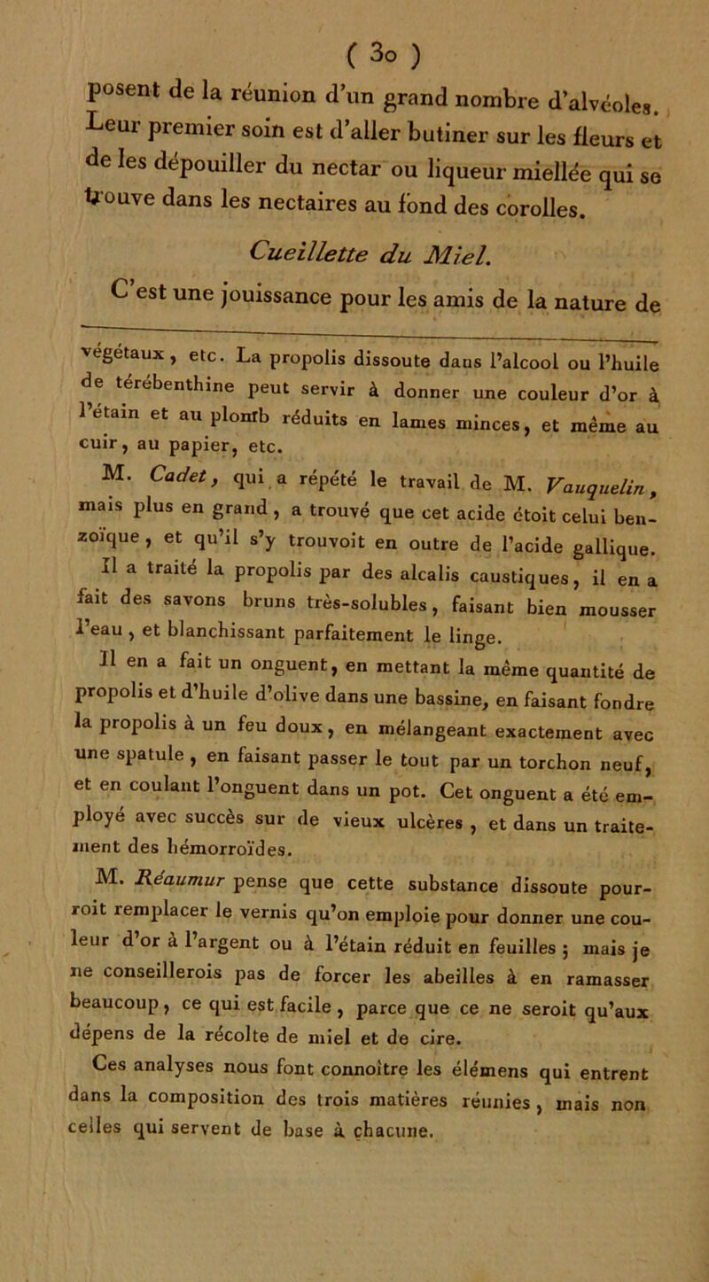 (3° ) posent de la réunion d’un grand nombre d’alvéoles. Leur premier soin est d’aller butiner sur les fleurs et de les dépouiller du nectar ou liqueur miellée qui se Uouve dans les nectaires au fond des corolles. Cueillette du Miel. C est une jouissance pour les amis de la nature de végétaux, etc. La propolis dissoute dans l’alcool ou l’huile de térébenthine peut servir à donner une couleur d’or à l’etain et au plonrb réduits en lames minces, et même au cuir, au papier, etc. M. Cadet, qui a répété le travail de M. Vauquelin, mais plus en grand , a trouvé que cet acide étoit celui ben- zoïque , et qu’il s’y trouvoit en outre de l’acide gallique. il a traité la propolis par des alcalis caustiques, il en a fait des savons bruns très-solubles, faisant bien mousser l’eau , et blanchissant parfaitement le linge. Il en a fait un onguent, en mettant la même quantité de propolis et d’huile d’olive dans une bassine, en faisant fondre la propolis à un feu doux, en mélangeant exactement avec une spatule , en faisant passer le tout par un torchon neuf, et en coulant l’onguent dans un pot. Cet onguent a été em- ployé avec succès sur de vieux ulcères , et dans un traite- ment des hémorroïdes. M. Réaumur pense que cette substance dissoute pour- roit remplacer le vernis qu’on emploie pour donner une cou- leur d or à 1 argent ou à l’étain réduit en feuilles ; mais je ne conseillerois pas de forcer les abeilles à en ramasser beaucoup , ce qui est facile , parce que ce ne seroit qu’aux dépens de la récolte de miel et de cire. Ces analyses nous font connoitre les élémens qui entrent dans la composition des trois matières réunies , mais non celles qui servent de base à chacune.