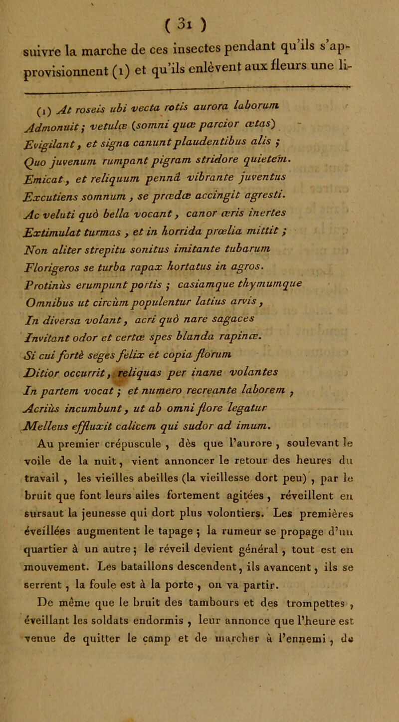 suivre la marche de ces insectes pendant qu ils s ap- provisionnent (1) et qu’ils enlèvent aux fleurs une h- (i) At roseis ubi vecta rôtis aurora laborum Admonuit ; vetulçe (somni quœ parcior œtas) Evigilant, et signa canuntplaudentibus alis ; Quo juvenum runipant pigram stndore quietern. Emicat y et reliquum pennd vibrante juventus Excutiens sornnum , se prædœ accingit agresti. Ac veluti quà bella vocant, canor œris inertes Extimulat turmas , et in horrida prœlia mittit ; Non aliter strepitu sonitus imitante tubarum Florigeros se turba rapax hortatus in agros. Protinùs erumpuntportis ; casiamque thymumque Omnibus ut circùm populentur latius arvis , In diversa volant, acn quà nare sagaces Invitant odor et certœ spes blanda rapincv. Si cui fortè seges felix et copia florum Ditior occurrit, reliquas per inane volantes In partem vocat ; et numéro recréante laborem ? Acriiis incumbunt, ut ab omni flore legatur Melleus effluxit calicem qui sudor ad imum. Au premier crépuscule , dès que l’aurore , soulevant le voile de la nuit, vient annoncer le retour des heures du travail , les vieilles abeilles (la vieillesse dort peu) , par le bruit que font leurs ailes fortement agitées , réveillent en sursaut la jeunesse qui dort plus volontiers. Les premières éveillées augmentent le tapage 5 la rumeur se propage d’uu quartier à un autre 5 le réveil devient général , tout est en mouvement. Les bataillons descendent, ils avancent, ils se serrent , la foule est à la porte , on va partir. De même que le bruit des tambours et des trompettes , éveillant les soldats endormis , leur annonce que l’heure est venue de quitter le camp et de marcher à l’ennemi, de