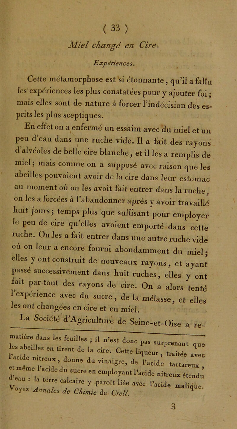 JMiel changé en Cire» Expériences. Cette métamorphose est si étonnante, qu’il a fallu les expériences les plus constatées pour y ajouter foi; mais elles sont de nature à forcer l’indécision des es- prits les plus sceptiques. En effet on a enfermé un essaim avec du miel et un peu d eau dans une ruche vide. Il a fait des rayons d’alvéoles de belle cire blanche, et il les a remplis de miel ; mais comme on a supposé avec raison que les abeilles pouvoient avoir de la cire dans leur estomac au moment où on les avoit fait entrer dans la ruche, on les a forcées à l’abandonner après y avoir travaillé huit jours; temps plus que suffisant pour employer le peu de cire qu’elles avoient emporté dans cette ruche. On les a fait entrer dans une autre ruche vide ou on leur a encore fourni abondamment du miel; elles y ont construit de nouveaux rayons, et ayant passé successivement dans huit ruches, elles y ont fait par-tout des rayons de cire. On a alors tenté 1 expérience avec du sucre, de la mélasse, et elles les ont changées en cire et en miel. La Société D’Agriculture de Seine-et-Oise a re- ZT; !  n’eS‘ donc ^ ■■T—.t que « tirent de la cire. Cette liseur, traitée ^ etJêLTT’t 6 dUVill8re>de l’“i4» '«‘-eux, T 7“Cre  emP'°yant 1Wd* fendu d eau . la terre calcarre y paroît liée arec l'acide uralique oyez Annciles de Chimie de Crell. ^ 3