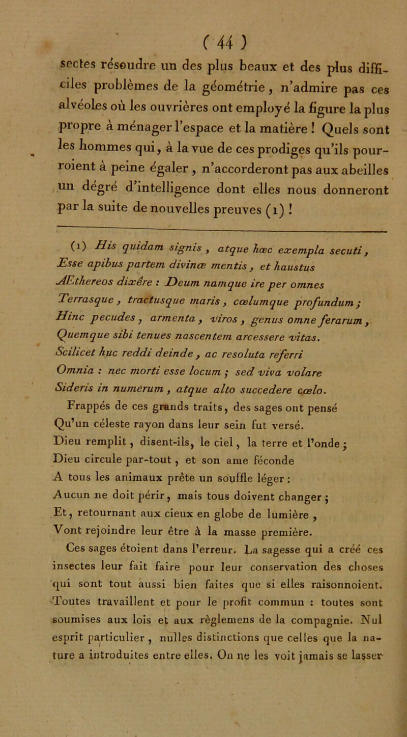 sectes résoudre un des plus beaux et des plus diffi- ciles problèmes de la géométrie, n’admire pas ces alvéoles où les ouvrières ont employé la figure la plus pxopre a ménager 1 espace et la matière ! Quels sont les hommes qui, à la vue de ces prodiges qu’ils pour- roient à peine égaler , n’accorderont pas aux abeilles un degre d intelligence dont elles nous donneront par la suite de nouvelles preuves (1) ! (1) Mis quidam signis , atque hœc exempla secuti, Esse apibus partem divinœ mentis , et haustus u4Ethereos dixêre : Deum namque ire per omnes Terras que , tractusque maris, ccelumque profundum ; H inc pecudes , armenta y viros , genus omne ferarum t Quemque sibi tenues nascentem arcessere 'vitas. Scilicet hue reddi deinde y ac resoluta referri Omnia : nec morti esse locum ; sed viva volare Sidens in numerum , atque alto succedere cçelo. Frappés de ces grands traits, des sages ont pensé Qu’un céleste rayon dans leur sein fut versé. Dieu remplit, disent-ils, le ciel, la terre et l’onde; Dieu circule par-tout, et son arne féconde A tous les animaux prête un souffle léger : Aucun ne doit périr, mais tous doivent changer; Et, retournant aux cieux en globe de lumière , Vont rejoindre leur être à la masse première. Ces sages étoient dans l’erreur. La sagesse qui a créé ces insectes leur fait faire pour leur conservation des choses qui sont tout aussi bien faites que si elles raisonnoient. Toutes travaillent et pour le profit commun : toutes sont soumises aux lois et aux règlemens de la compagnie. Nul esprit particulier , nulles distinctions que celles que la na- ture a introduites entre elles. On ne les voit jamais se lasser