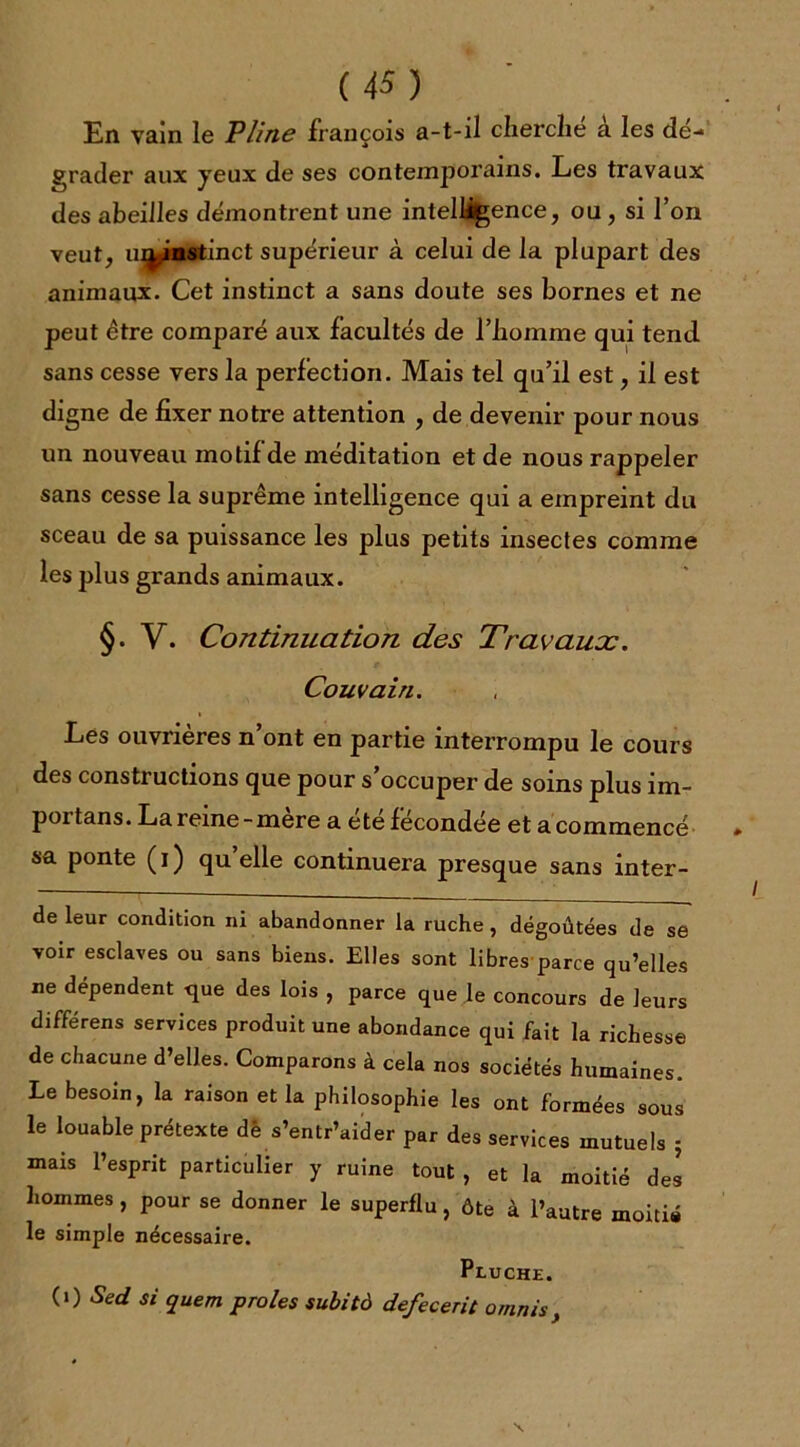 En vain le Pline françois a-t-il cherché à les dé- grader aux jeux de ses contemporains. Les travaux des abeilles démontrent une intelligence, ou , si l’on veut, uninstinct supérieur à celui de la plupart des animaux. Cet instinct a sans doute ses bornes et ne peut être comparé aux facultés de l’homme qui tend sans cesse vers la perfection. Mais tel qu’il est, il est digne de fixer notre attention , de devenir pour nous un nouveau motif de méditation et de nous rappeler sans cesse la suprême intelligence qui a empreint du sceau de sa puissance les plus petits insectes comme les plus grands animaux. §. V. Continuation des Travaux. Couvain. Les ouvrières n’ont en partie interrompu le cours des constructions que pour s’occuper de soins plus im- portai. La reine-mère a été fécondée et a commencé » sa ponte (i) quelle continuera presque sans inter- de leur condition ni abandonner la ruche, dégoûtées de se voir esclaves ou sans biens. Elles sont libres parce qu’elles ne dépendent que des lois , parce que Je concours de leurs différens services produit une abondance qui fait la richesse de chacune d’elles. Comparons à cela nos sociétés humaines. Le besoin, la raison et la philosophie les ont formées sous le louable prétexte dé s’entr’aider par des services mutuels 5 mais l’esprit particulier y ruine tout , et la moitié des hommes , pour se donner le superflu, ôte à l’autre moitié le simple nécessaire. Pluche. (i) Sed si quem proies subità defecerit omnis