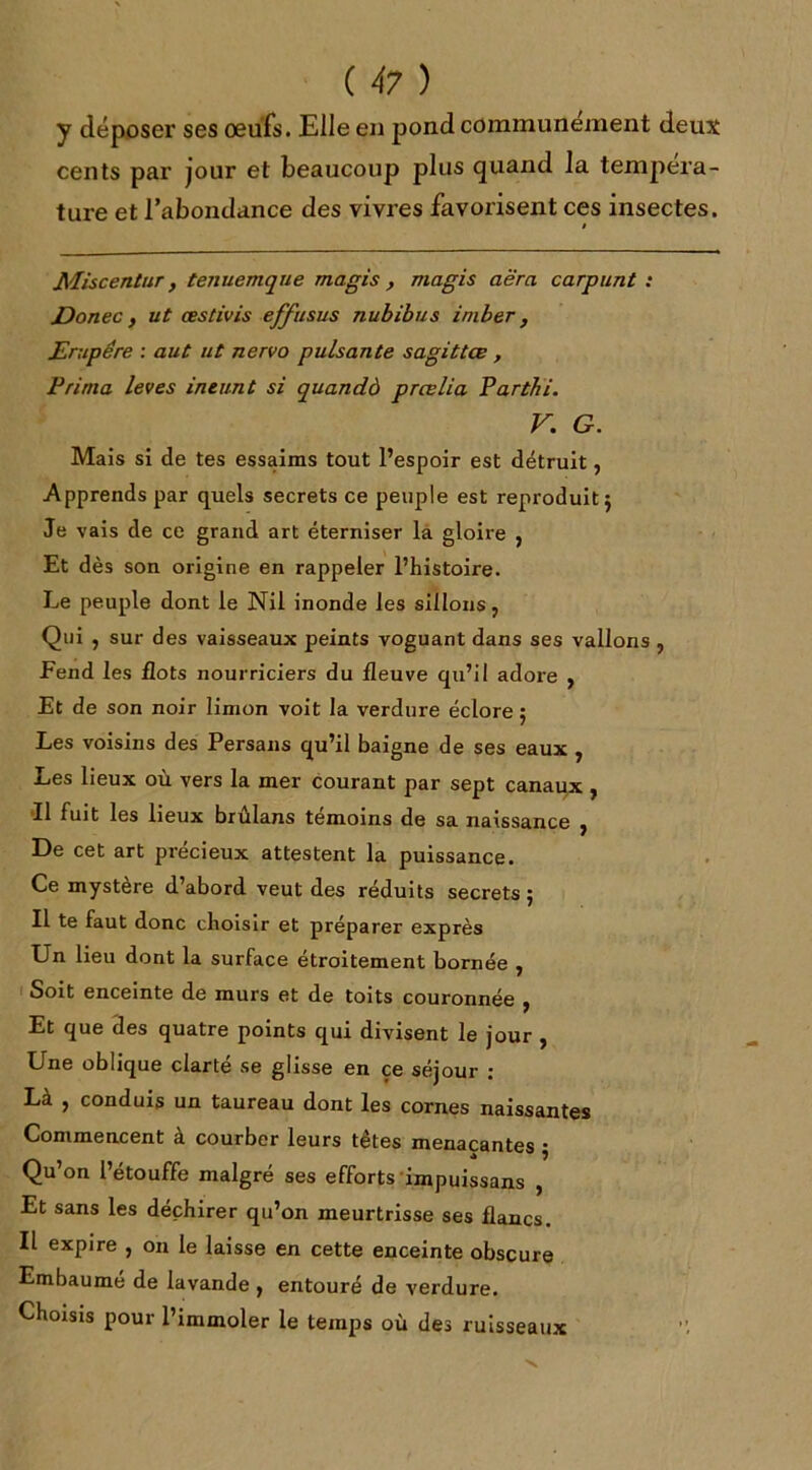 y déposer ses œufs. Elle en pond communément deux cents par jour et beaucoup plus quand la tempera - ture et l’abondance des vivres favorisent ces insectes. ! Miscentur, tenuemque magis , magis aè'ra carpunt : JDonec, ut œstivis effusus nubibus imber, JErupére : aut ut nervo puisante sagittœ , Prima leves ineunt si quandà prœlia Parthi. V. G. Mais si de tes essaims tout l’espoir est détruit, Apprends par quels secrets ce peuple est reproduit $ Je vais de ce grand art éterniser la gloire 5 Et dès son origine en rappeler l’histoire. Le peuple dont le Nil inonde les sillons , Qui , sur des vaisseaux peints voguant dans ses vallons , Fend les flots nourriciers du fleuve qu’il adore } Et de son noir limon voit la verdure éclore ; Les voisins des Persans qu’il baigne de ses eaux , Les lieux où vers la mer courant par sept canaux , Il fuit les lieux brûlans témoins de sa naissance ^ De cet art précieux attestent la puissance. Ce mystère d abord veut des réduits secrets j Il te faut donc choisir et préparer exprès Un lieu dont la surface étroitement bornée , Soit enceinte de murs et de toits couronnée , Et que des quatre points qui divisent le jour , Une oblique clarté se glisse en çe séjour ; Là , conduis un taureau dont les cornes naissantes Commencent à courber leurs têtes menaçantes -, Qu’on l’étouffe malgré ses efforts impuissans , Et sans les déchirer qu’on meurtrisse ses flancs. Il expire , on le laisse en cette enceinte obscure Embaumé de lavande , entouré de verdure. Choisis pour l’immoler le temps où des ruisseaux