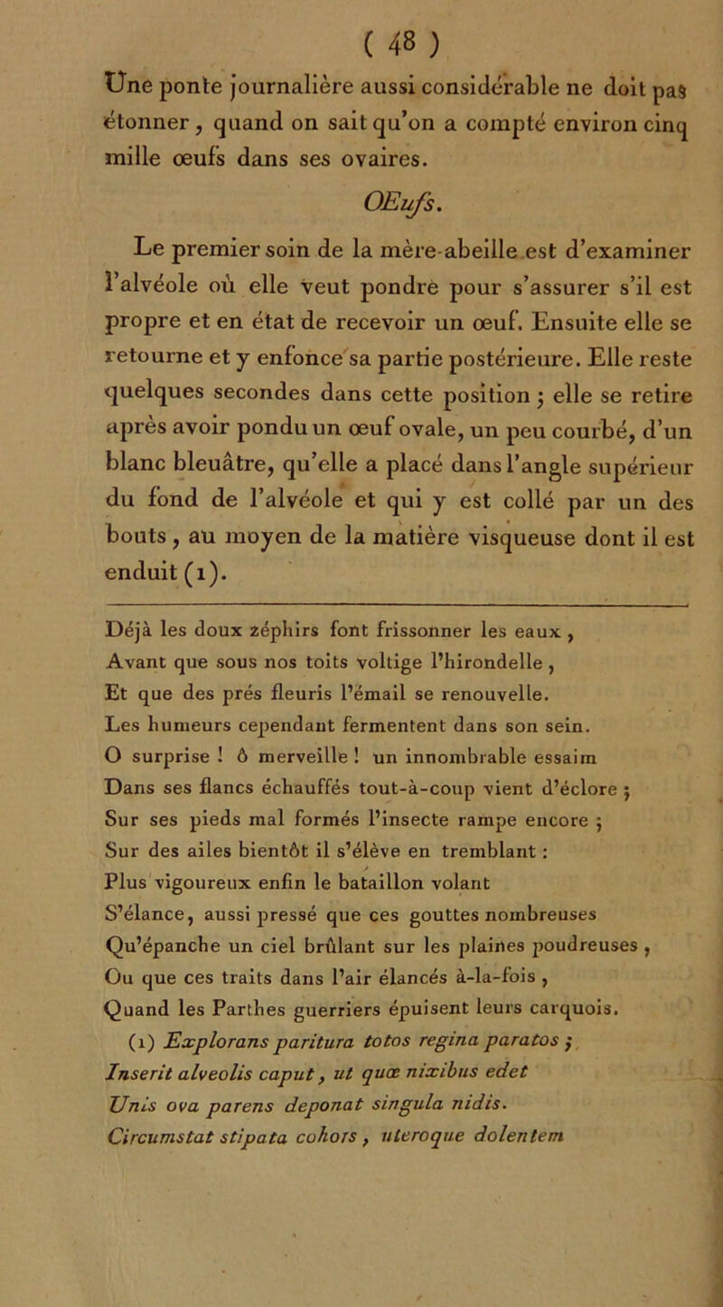 Une ponte journalière aussi considérable ne doit pas étonner, quand on sait qu’on a compté environ cinq mille œufs dans ses ovaires. OEufs. Le premier soin de la mère-abeille est d’examiner l’alvéole où elle veut pondre pour s’assurer s’il est propre et en état de recevoir un œuf . Ensuite elle se retourne et y enfonce sa partie postérieure. Elle reste quelques secondes dans cette position j elle se retire apres avoir pondu un œuf ovale, un peu courbé, d’un blanc bleuâtre, qu’elle a placé dans l’angle supérieur du fond de l’alvéole et qui y est collé par un des bouts, au moyen de la matière visqueuse dont il est enduit (1). Déjà les doux zéphirs font frissonner les eaux , Avant que sous nos toits voltige l’hirondelle , Et que des prés fleuris l’émail se renouvelle. Les humeurs cependant fermentent dans son sein. O surprise ! ô merveille ! un innombrable essaim Dans ses flancs échauffés tout-à-coup vient d’éclore ; Sur ses pieds mal formés l’insecte rampe encore j Sur des ailes bientôt il s’élève en tremblant : Plus vigoureux enfin le bataillon volant S’élance, aussi pressé que ces gouttes nombreuses Qu’épanche un ciel brûlant sur les plaines poudreuses , Ou que ces traits dans l’air élancés à-la-fois , Quand les Parthes guerriers épuisent leurs carquois. (1) Explorons paritura totos regina paratos ; Inserit alveolis caput, ut quœ nixibus edet Unis ova parens deponat singula riidis. Circumstat stipata cahots , utero que dolentem