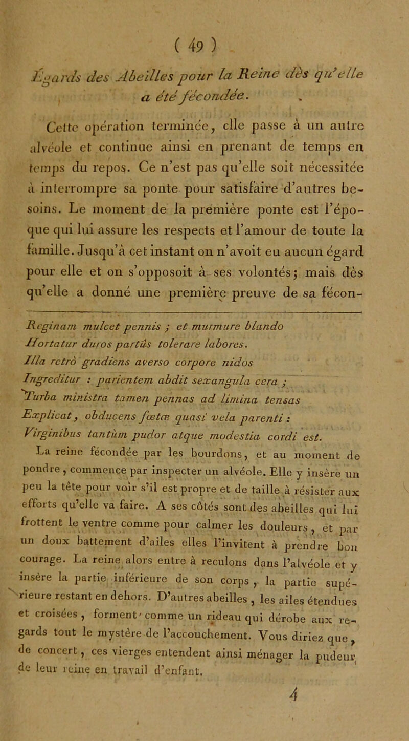 Égards des Abeilles pour la Reine dès qu’elle a été fécondée. Celte opération terminée, clic passe à un autre alvéole et continue ainsi en prenant de temps en temps du repos. Ce n’est pas qu’elle soit nécessitée à interrompre sa ponte pour satisfaire d’autres be- soins. Le moment de la première ponte est l’épo- que qui lui assure les respects et l’amour de toute la famille. Jusqu’à cet instant on n’avoit eu aucun égard pour elle et on s’opposoit à ses volontés; mais dès qu’elle a donné une première preuve de sa fecon- Rcginam mulcet permis ; et murmure blando ■Hortatur duros part us tôle rare labores. Ilia retrà gradiens averso cor pore nid os Ingreditur ; parientem abdit sexangula cera ; A’urba ministre tamen pennas ad limina tensas Explicat, obducens fœtæ quasi vêla parenti : Virginibus tantum pudor atque modestia cordi est. La reine fécondée par les bourdons, et au moment de pondre , commence par inspecterai alvéole. Elle y insère un peu la tête pour voir s’il est propre et de taille à résister aux efforts qu’elle va faire. A ses côtés sont des abeilles qui lui frottent le ventre comme pour calmer les douleurs, et par un doux battement d’ailes elles l’invitent à prendre bon courage. La reine alors entre à reculons dans l’alvéole et y insère la partie inférieure de son corps , la partie supé- rieure restant en dehors. D’autres abeilles, les ailes étendues et croisées , forment' comme un rideau qui dérobe aux re- gards tout le mystère de l’accouchement. Vous diriez que de concert, ces vierges entendent ainsi ménager la pudeur de leur reine en travail d’enfanl. 4