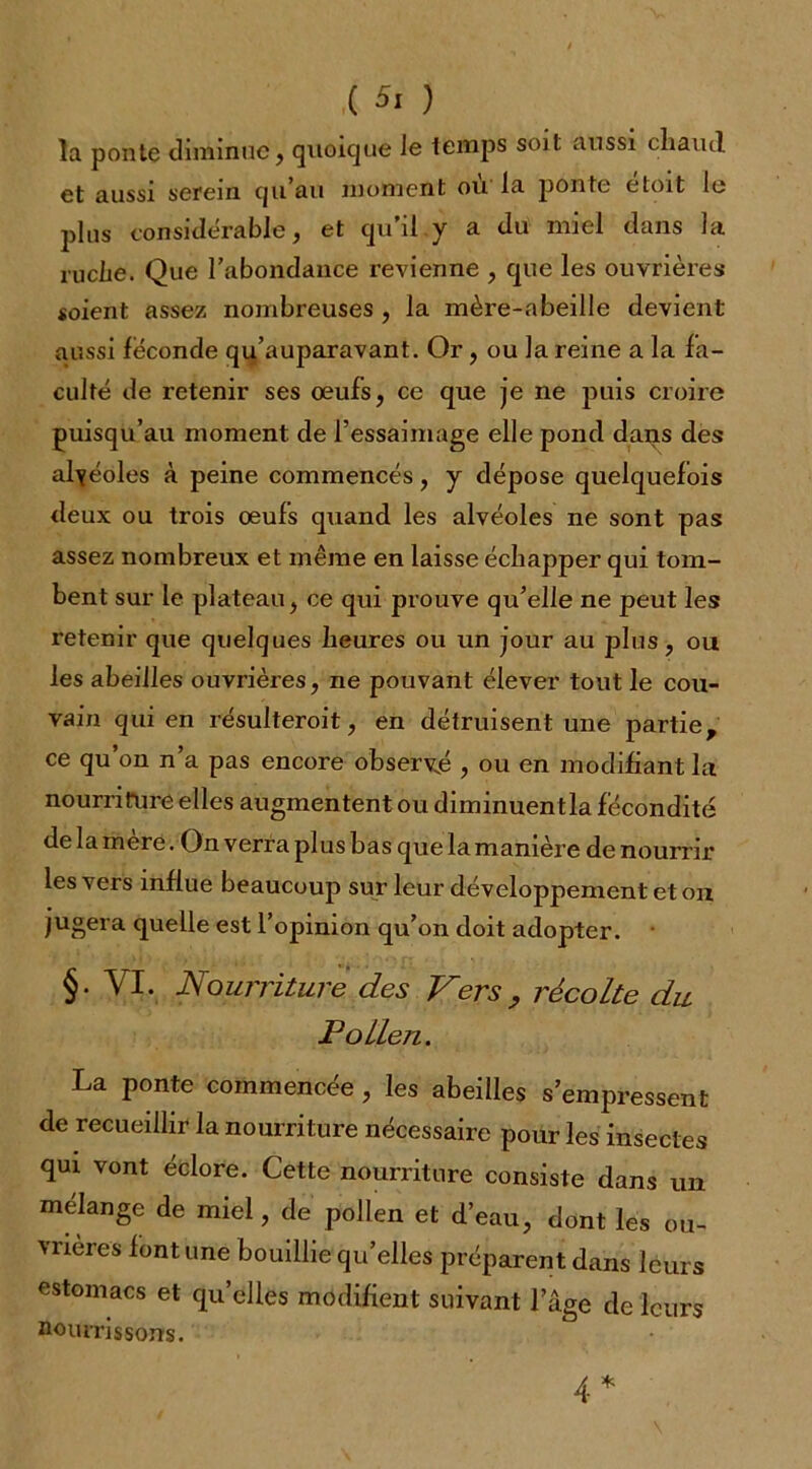 ,( Si ) la ponte diminue, quoique Je temps soit aussi cliaiul et aussi serein qu’au moment où la ponte étoit le plus considérable, et qu’il y a du miel dans la ruche. Que l’abondance revienne , que les ouvrières soient assez nombreuses , la mère-abeille devient aussi féconde qu’auparavant. Or, ou la reine a la fa- culté de retenir ses oeufs, ce que je ne puis croire puisqu’au moment de l’essaimage elle pond dans des alvéoles à peine commencés, y dépose quelquefois deux ou trois oeufs quand les alvéoles ne sont pas assez nombreux et même en laisse échapper qui tom- bent sur le plateau, ce qui prouve qu’elle ne peut les retenir que quelques heures ou un jour au plus, ou les abeilles ouvrières, ne pouvant élever tout le cou- vain qui en résulteroit, en détruisent une partie, ce qu’on n’a pas encore observé , ou en modifiant la nourriture elles augmentent ou diminuen tla fécondité de la mère. On verra plus bas que la manière de nourrir les vers influe beaucoup sur leur développement et on jugera quelle est l’opinion qu’on doit adopter. §. VI. Nourriture des Vers , récolte du P o Lien. La ponte commencée , les abeilles s’empressent de recueillir la nourriture nécessaire pour les insectes qui vont éclore. Cette nourriture consiste dans un mélange de miel, de pollen et d’eau, dont les ou- vrières font une bouillie quelles préparent dans leurs estomacs et qu’elles modifient suivant l’âge de leurs nourrissons. 4*