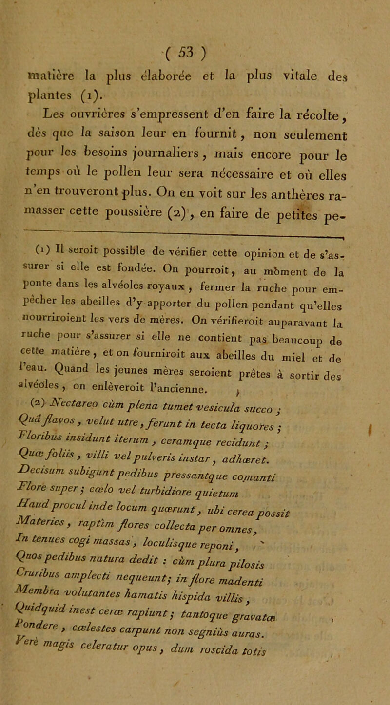 matière la plus élaborée et la plus vitale des plantes (1). Les ouvrières s’empressent d’en faire la récolte, dès que la saison leur en fournit, non seulement pour les besoins journaliers , mais encore pour le temps où le pollen leur sera nécessaire et où elles n en tiouveronl plus. On en voit sur les antlières ra- masser cette poussière (2) , en faire de petites pe- (1) Il seroit possible de vérifier cette opinion et de s’as- surer si elle est fondée. On pourroit, au mbment de la ponte dans les alvéoles royaux , fermer la ruche pour em- pêcher les abeilles d’y apporter du pollen pendant qu’elles nournroient les vers de mères. On vérifieroit auparavant la ruche pour s’assurer si elle ne contient pas beaucoup de cette matière , et on fourniroit aux abeilles du miel et de l’eau. Quand les jeunes mères seroient prêtes à sortir des alvéoles , on enlèveroit l’ancienne. } (2) JSectareo cîim plena tumet vesicula succo j Quâjlavos, velut utre, ferunt in tecta liquores ; Flonbus msidunt iterurn , ceramque recidunt ; Quœ Joins , viLli velpulveris instar , adhœret. Decisum subiguntpedibus pressantque cojnanti Flore super ; cœlo vel turbidiore quietum IIaud procul inde locum quœrunt, ubi cerea possit Matenes , raptïm flores collecta per omnes, In tenues cogi massas , loculisque reponi, Qnos pedibus natura dédit ; cùm plura pilosis Cruribus amplecti nequeunt; in flore madenti Membra volutantes hamatis hispida villis , Quidquid inest cerœ rapiunt ; tan toque gLatœ. onderc , cœlestes carpunt non segniùs auras. CrC maBis celeratur opus, dura roscida totis l