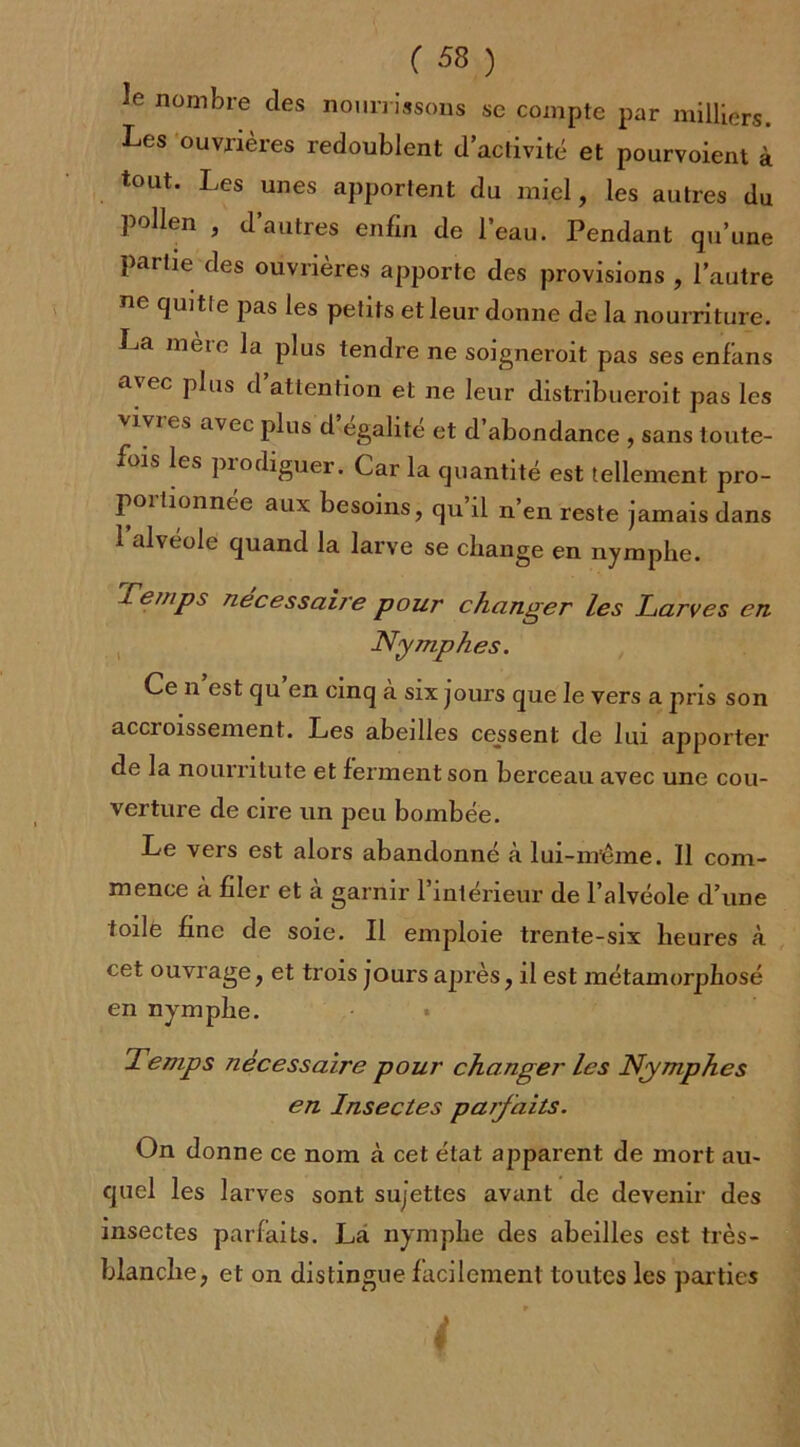 le nombre des nourrissons se compte par milliers. Les ouvrières redoublent d’activité et pourvoient à tout. Les unes apportent du miel, les autres du pollen , d autres enfin de l’eau. Pendant qu’une partie des ouvrières apporte des provisions , l’autre ne quitle pas les petits et leur donne de la nourriture. La mère la plus tendre ne soigneroit pas ses enfans a\ec plus d attention et ne leur distribueroit pas les vj vi es avec plus d égalité et d’abondance , sans toute- fois les piodiguer. Car la quantité est tellement pro- poitionnée aux besoins, qu il n’en reste jamais dans 1 alvéole quand la larve se change en nymphe. x erups nécessaire pour changer les Larves en Nymphes. Ce n est qu en cinq a six jours que le vers a pris son accroissement. Les abeilles cessent de lui apporter de la nourritute et ferment son berceau avec une cou- verture de cire un peu bombée. Le vers est alors abandonné à lui-m’éme. Il com- mence à filer et à garnir l’intérieur de l’alvéole d’une toile fine de soie. Il emploie trente-six heures à cet ouvrage, et trois jours après, il est métamorphosé en nymphe. Temps nécessaire pour changer les Nymphes en Insectes parfaits. On donne ce nom à cet état apparent de mort au- quel les larves sont sujettes avant de devenir des insectes parfaits. La nymphe des abeilles est très- blanche, et on distingue facilement toutes les parties