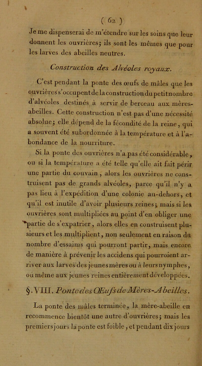 ( ^2 ) Je me dispenserai de in étendre sur les soins que leur donnent les ouvrières ; ils sont les mêmes que pour les larves des abeilles neutres. Construction des dlvéoles royaux. C est pendant la ponte des œufs de mâles que les ouvrières s occupentde laconstructiondupetitnombre d alvéolés destinés à servir de berceau aux mères- abeilles. Cette construction n’est pas d’une nécessité absolue ; elle dépend de la fécondité de la reine, qui a souvent été subordonnée à la température et à l’a- bondance de la nourriture. Si la ponte des ouvrières n’a pas été considérable, ou si la température a été telle qu’elle ait fait périr une partie du couvain , alors les ouvrières ne cons- truisent pas de grands alvéoles, parce qu’il n’y a pas lieu à l’expédition d’une colonie au-debors, et qu’il est inutile d’avoir plusieurs reines •> mais si les ouvrières sont multipliées au point d’en obliger une •partie de s’expatrier , alors elles en construisent plu- sieurs et les multiplient, non seulement en raison du nombre d’essaims qui pourront partir, mais encore de manière à prévenir les accidens qui pourroient ar- river aux larves des jeunes mères ou à leurs nymphes, ou même aux jeunes reines entièrement développées. §. VIII. Ponte des OEufs de Mères-A beilles. La ponte des mâles terminée, la mère-abeille en recommence bientôt une autre d’ouvrières j mais les premiers jours la ponte est foible ; et pendant dix jours