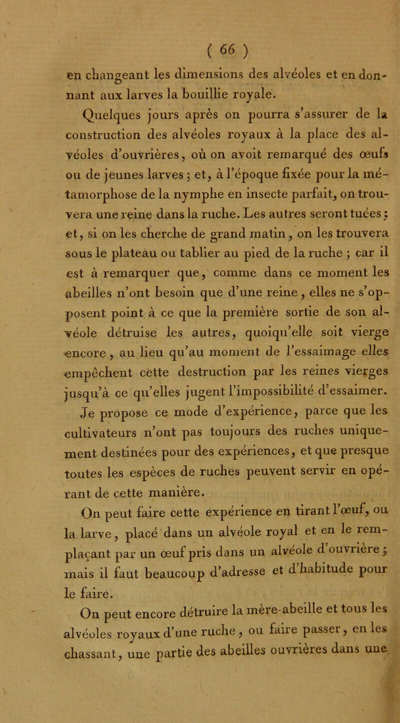 en changeant les dimensions des alvéoles et en don- nant aux larves la bouillie royale. Quelques jours après on pourra s’assurer de la construction des alvéoles royaux à la place des al- véoles d’ouvrières, où on avoit remarqué des oeufs ou de jeunes larves 5 et, à l’époque fixée pour la mé- tamorphose de la nymphe en insecte parfait, on trou- vera une reine dans la ruche. Les autres seront tuées : et, si on les cherche de grand matin, on les trouvera sous le plateau ou tablier au pied de la ruche ; car il est à remarquer que, comme dans ce moment les abeilles n’ont besoin que d’une reine , elles ne s’op- posent point à ce que la première sortie de son al- véole détruise les autres, quoiqu’elle soit vierge ^encore, au lieu qu’au moment de l’essaimage elles empêchent cette destruction par les reines vierges jusqu’à ce qu’elles jugent l’impossibilité d’essaimer. Je propose ce mode d’expérience, parce que les cultivateurs n’ont pas toujours des ruches unique- ment destinées pour des expériences, et que presque toutes les espèces de ruches peuvent servir en opé- rant de cette manière. On peut faire cette expérience en tirant l’oeuf, ou la larve, placé dans un alvéole royal et en le rem- plaçant par un oeuf pris dans un alvéolé d ouvrière j mais il faut beaucoup d’adresse et d habitude pour le faire. On peut encore détruire la mère-abeille et tous les alvéoles royaux d’une ruche, ou fane passer, en les chassant, une partie des abeilles ouvrîmes dans une