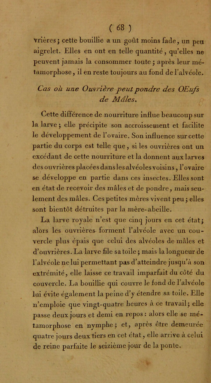 Vrières; cette bouillie a un goût moins fade, un peu aigrelet. Elles en ont en telle quantité, qu’elles ne peuvent jamais la consommer toute ; après leur mé- tamorphose, il en reste toujours au fond de l’alvéole. Cas oh une Ouvrière peut pondre des OEufs de Mâles. Cette différence de nourriture influe beaucoup sur la larve $ elle précipite son accroissement et facilite le développement de l’ovaire. Son influence sur cette partie du corps est telle que, si les ouvrières ont un excédant de cette nourriture et la donnent aux larves des ouvrières placées dans les alvéoles voisins, l’ovaire se développe en partie dans ces insectes. Elles sont en état de recevoir des mâles et de pondre, mais seu- lement des mâles. Ces petites mères vivent peu ; elles sont bientôt détruites par la mère-abeille. La larve royale n’est que cinq jours en cet étatj alors les ouvrières forment l’alvéole avec un cou- vercle plus épais que celui des alvéoles de mâles et d’ouvrières. La larve file sa toile ; mais la longueur de l’alvéole ne lui permettant pas d’atteindre jusqu’à son extrémité, elle laisse ce travail imparfait du côté du couvercle. La bouillie qui couvre le fond de l’alvéole lui évite également la peine d’y étendre sa toile. Elle n’emploie que vingt-quatre heures à ce travail j elle passe deux jours et demi en repos : alors elle se mé- tamorphose en nymphe j et, apres etre demeurée quatre jours deux tiers en cet état, elle arrive à celui de reine parfaite le seizième jour de la ponte.