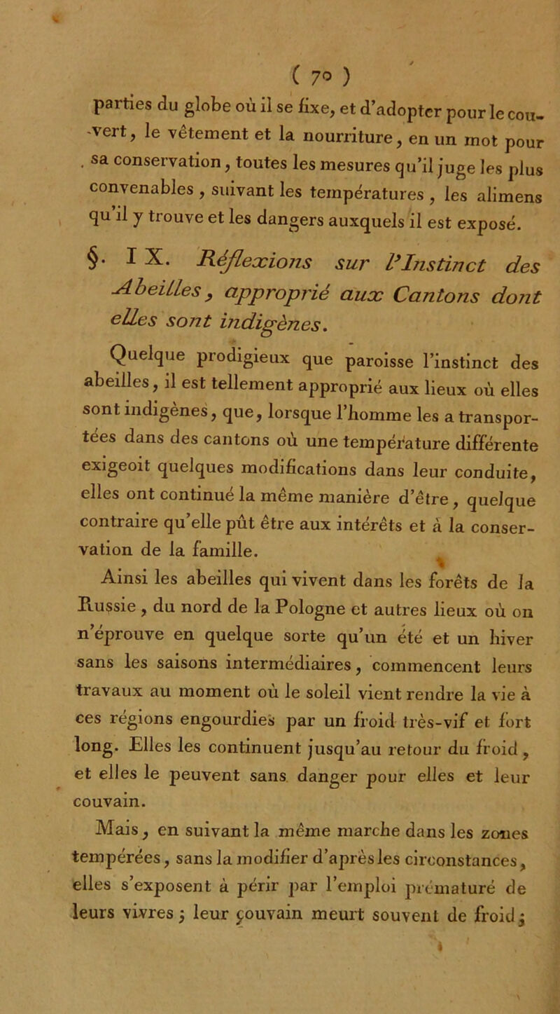 ( 7° ) parties du globe où il se fixe, et d’adopter pour le cou. 'vert, le vêtement et la nourriture, en un mot pour . sa conservation, toutes les mesures qu’il juge les plus convenables , suivant les températures , les alimens qu il y trouve et les dangers auxquels il est exposé. §• IX. Réflexions sur l3Instinct des ^Abeilles , approprié aux Cantons dont elles sont indigènes. Quelque prodigieux que paroisse l’instinct des abeilles, il est tellement approprié aux lieux où elles sont indigènes, que, lorsque 1 homme les a transpor- tées dans des cantons où une température différente exigeoit quelques modifications dans leur conduite, elles ont continué la même manière d’être , quelque contraire qu’elle pût être aux intérêts et à la conser- vation de la famille. Ainsi les abeilles qui vivent dans les forêts de la Russie , du nord de la Pologne et autres lieux où on n éprouvé en quelque sorte qu’un été et un hiver sans les saisons intermédiaires, commencent leurs travaux au moment où le soleil vient rendre la vie à ces régions engourdies par un froid très-vif et fort long. Elles les continuent jusqu’au retour du froid, et elles le peuvent sans danger pour elles et leur couvain. Mais, en suivant la même marche dans les zones tempérées, sans la modifier d’après les circonstances, elles s’exposent à périr par l’emploi prématuré de leurs vivres j leur pouvain meurt souvent de froid j