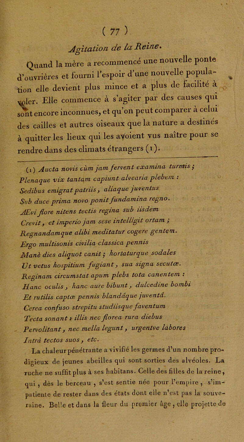 Agitation de la Reine. Quand la mère a recommencé une nouvelle ponte d’ouvrières et fourni l’espoir d’une nouvelle P°Puia~ tion elle devient plus mince et a plus de facilite a ^>ler. Elle commence à s’agiter par des causes qui s<Xt encore inconnues, et qu’on peut comparer à celui des cailles et autres oiseaux que la nature a destinés à quitter les lieux qui les avoient vus naître pour se rendre dans des climats étrangers ( i ). (O Aucta novis cùm jam fervent examina turntis ;- Plenaque vix tantam capiunt alvearia plebem : Sedibus emigratpatriis, aliaque juventus S'.'b duce prima novo ponit fundamina regno. AEvi flore nitens tectis regina sub iisdem Crevit, et imperio jam sese intelligit ortam ; Regnandamque alibi meditatur cogéré gentem. Ergo multisonis civilia classica penms Manè dies aliquot canit ; hortaturque sodales TJt vêtus hospitium fugiant} sua signa secutce. Reginam circumstat apum plebs tota canentem : Jianc oculis } liane aure bibunt, dulcedine bombi Et rutilis captœ pennis blandâque juventd. Cerea confuso strepitu studiisque faventum Tecta sonant i illis nec florea rura diebus _ Pervolitant, nec mella legunt, urgentve labores Intrà tectos suos , etc. La chaleur pénétrante a vivifié les germes d’un nombre pro- digieux de jeunes abeilles qui sont sorties des alvéoles. La ruche ne suffit plus à ses habitans. Celle des filles de la reine, qui , dès le berceau , s’est sentie née pour l’empire , s’im- patiente de rester dans des états dont elle n’est pas la souve- raine. Belle et dans la fleur du premier âge , elle projette de