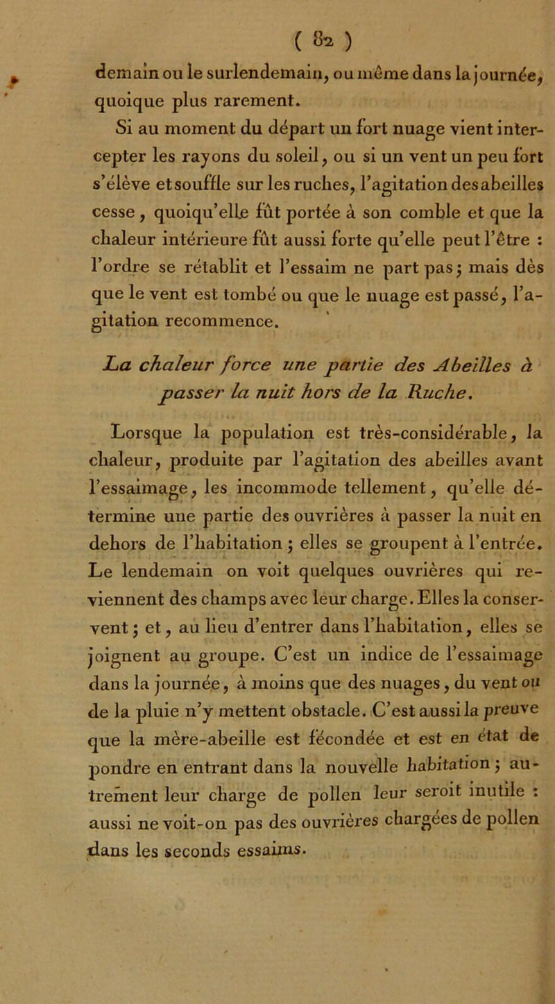 ( 8* ) demain ou le surlendemain, ou même dans la journée, quoique plus rarement. Si au moment du départ un fort nuage vient inter- cepter les rayons du soleil, ou si un vent un peu fort s’élève etsouffle sur les ruches, l’agitation desabeilles cesse, quoiqu’elle fut portée à son comble et que la chaleur intérieure fût aussi forte qu’elle peut l’être : l’ordre se rétablit et l’essaim ne part pas ; mais dès que le vent est tombé ou que le nuage est passé, l’a- gitation recommence. La chaleur force une partie des Abeilles à passer la nuit hors de la Ruche. Lorsque la population est très-considérable, la chaleur, produite par l’agitation des abeilles avant l’essaimage, les incommode tellement, qu’elle dé- termine uue partie des ouvrières à passer la nuit en dehors de l’habitation; elles se groupent à l’entrée. Le lendemain on voit quelques ouvrières qui re- viennent des champs avec leur charge. Elles la conser- vent ; et, au lieu d’entrer dans l’habitation, elles se joignent au groupe. C’est un indice de l’essaimage dans la journée, à moins que des nuages, du vent ou de la pluie n’y mettent obstacle. C’est aussi la preuve que la mère-abeille est fécondée et est en état de pondre en entrant dans la nouvelle habitation; au- ti’ement leur charge de pollen leur seroit inutile : aussi ne voit-on pas des ouvrières chargées de pollen dans les seconds essaims.