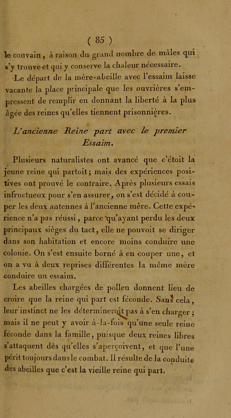 ( «5 ) le couvain , à raison du-grand nombre de males qui s’y trouve et qui y conserve la chaleur necessane. Le départ de la mère-abeille avec l’essaim laisse vacante la place principale que les ouvrières s’em- pressent de remplir en donnant la liberté à la plus âgée des reines qu’elles tiennent prisonnières. L’ancienne Heine part avec le premier Essaim. Plusieurs naturalistes ont avancé que c’étoit la jeune reine qui partoit; mais des expériences posi- tives ont prouvé le contraire. Après plusieurs essais infructueux pour s’en assurer, on s’est décidé à cou- per les deux antennes à l’ancienne mère. Cette expé- rience n’a pas réussi, parce 'qu’ayant perdu les deux principaux sièges du tact, elle ne pouvoit se diriger dans son habitation et encore moins conduire une colonie. On s’est ensuite borné à en couper une, et on a vu à deux reprises différentes la même mère conduire un essaim. Les abeilles chargées de pollen donnent lieu de croire que la reine qui part est féconde. Sans cela, leur instinct ne les déterminero^tpas à s’en charger ; mais il ne peut y avoir à-la-fois qu’une seule reine féconde dans la famille, puisque deux reines libres s’attaquent dès qu’elles s’aperçoivent, et que l’une périt toujours dans le combat. Il résulte de la conduite des abeilles que c’est la vieille reine qui part.