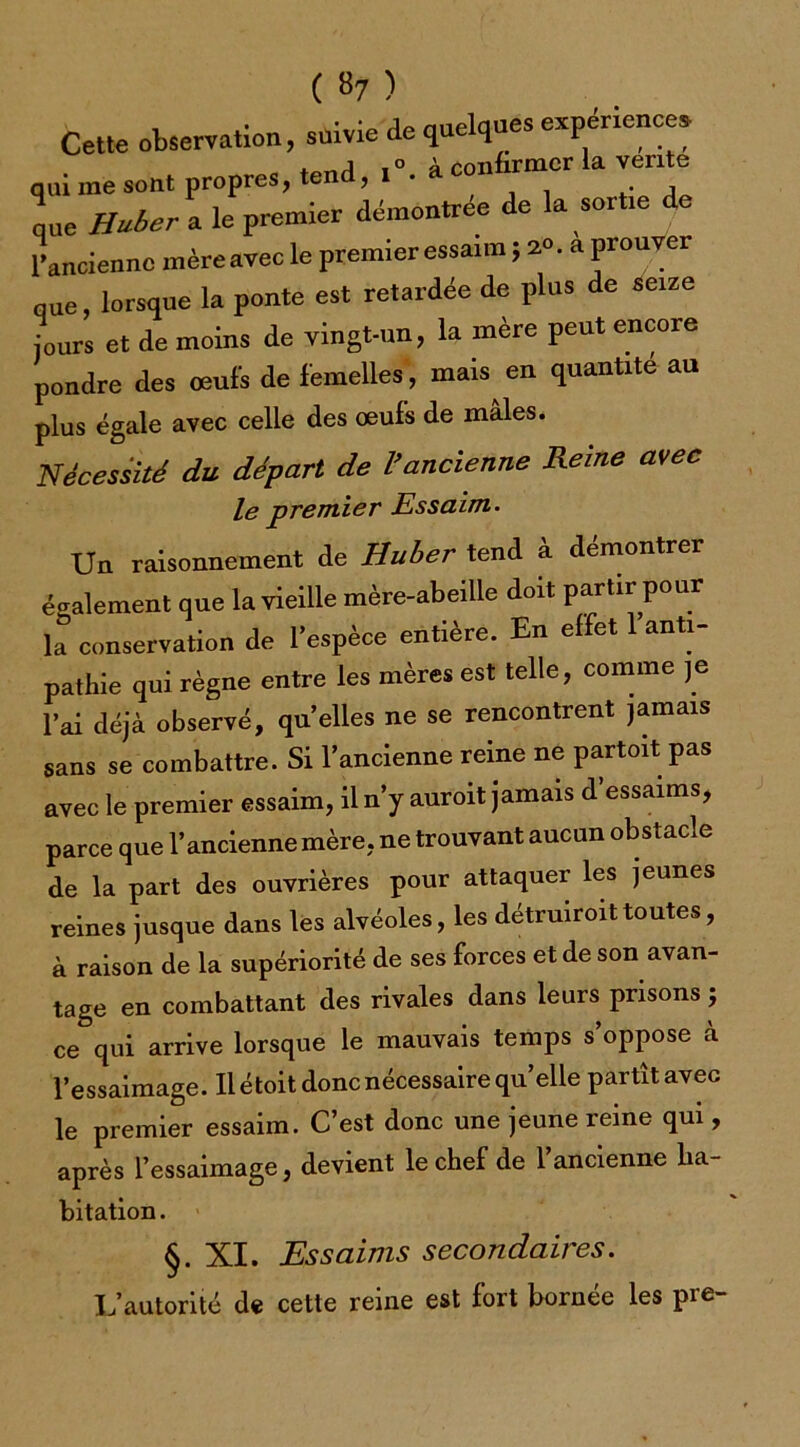 ( »7 ) Cette observation, suivie de quelques expenence* qui me sont propres, tend, à ‘onfmmer la vente que Huber a le premier démontrée de la sortie de 1 ancienne mère avec le premier essaim ; 2°. a prouver que, lorsque la ponte est retardée de plus de seize jours et de moins de vingt-un, la mère peut encore pondre des œufs de femelles, mais en quantité au plus égale avec celle des œufs de mâles. Nécessité du départ de Vancienne Reine avec le premier Essaim. Un raisonnement de Huber tend à démontrer également que la vieille mère-abeille doit partir pour la conservation de l’espèce entière. En effet 1 anti- pathie qui règne entre les mères est telle, comme je l’ai déjà observé, qu elles ne se rencontrent jamais sans se combattre. Si l’ancienne reine ne partoit pas avec le premier essaim, il n’y auroit jamais d’essaims, parce que l’ancienne mère, ne trouvant aucun obstacle de la part des ouvrières pour attaquer les jeunes reines jusque dans les alvéoles, les détruiroittoutes, à raison de la supériorité de ses forces et de son avan- tage en combattant des rivales dans leurs prisons ; ce qui arrive lorsque le mauvais temps s’oppose à l’essaimage. Il étoit donc nécessaire qu’elle partît avec le premier essaim. C’est donc une jeune reine qui, après l’essaimage, devient le chef de l’ancienne ha- bitation. §. XI. Essaims secondaires. L’autorité de cette reine est fort bornée les pre-