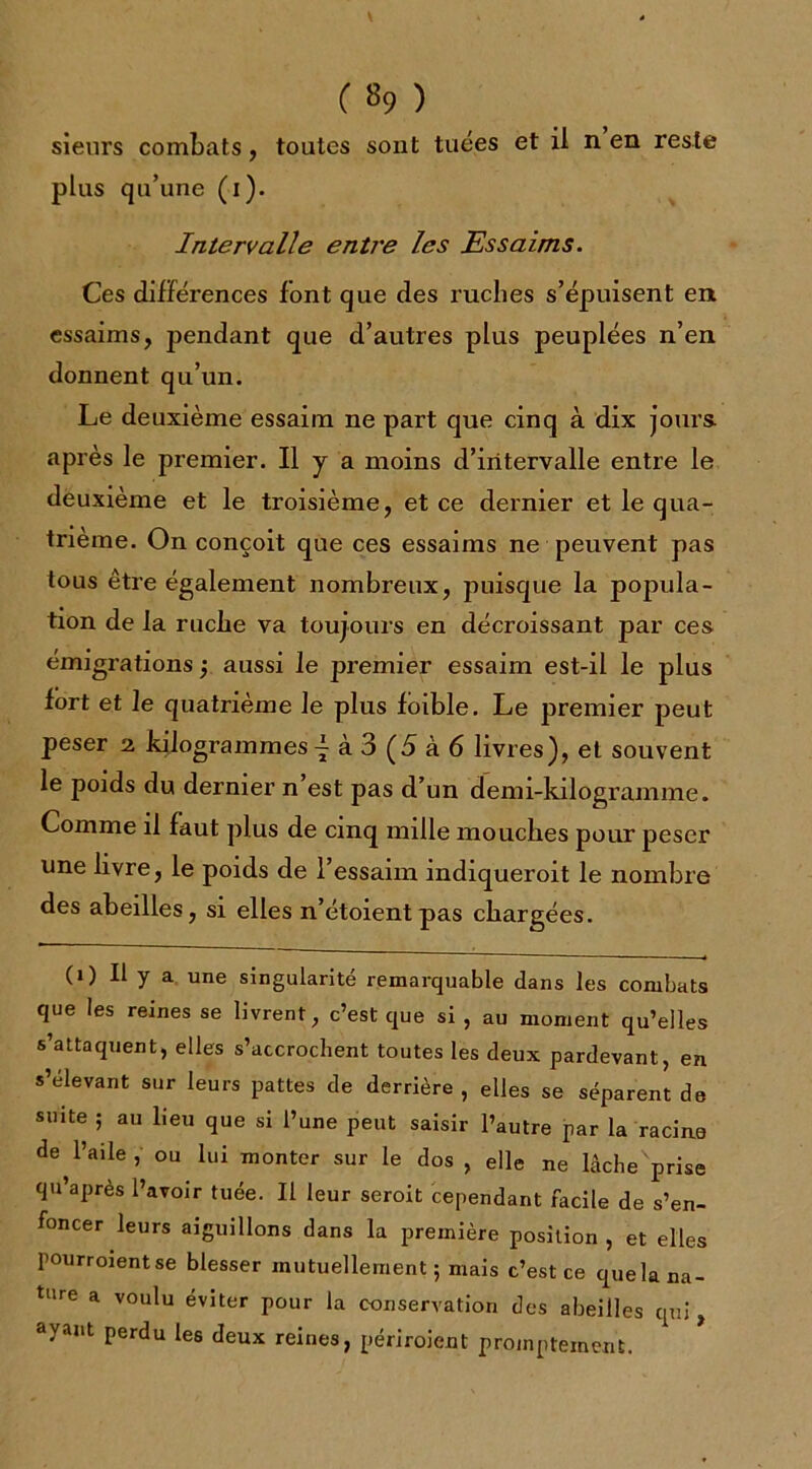 ( «9 ) sieurs combats, toutes sont tuées et il n en reste plus qu’une (i). Intervalle entJ'e les Essaims. Ces différences font que des ruches s’épuisent en essaims, pendant que d’autres plus peuplées n’en donnent qu’un. Le deuxième essaim ne part que cinq à dix jours après le premier. Il y a moins d’intervalle entre le deuxième et le troisième, et ce dernier et le qua- trième. On conçoit que ces essaims ne peuvent pas tous être également nombreux, puisque la popula- tion de la ruche va toujours en décroissant par ces émigrations ; aussi le premier essaim est-il le plus fort et le quatrième le plus foible. Le premier peut peser 2 kilogrammes! à 3 (5 à 6 livres), et souvent le poids du dernier n’est pas d’un demi-kilogramme. Comme il faut plus de cinq mille mouches pour peser une livre, le poids de l’essaim mdiqueroit le nombre des abeilles, si elles n’étoientpas chargées. (1) Il y a une singularité remarquable dans les combats que les reines se livrent, c’est que si , au moment qu’elles s’attaquent, elles s’accrochent toutes les deux pardevant, en s’élevant sur leurs pattes de derrière , elles se séparent de suite ; au lieu que si l’une peut saisir l’autre par la racine de l’aile , ou lui monter sur le dos , elle ne lèche'prise qu’après l’avoir tuée. Il leur seroit cependant facile de s’en- foncer leurs aiguillons dans la première position , et elles pourroient se blesser mutuellement; mais c’est ce quela na- ture a voulu éviter pour la conservation des abeilles qui ayant perdu les deux reines, périroient promptement.