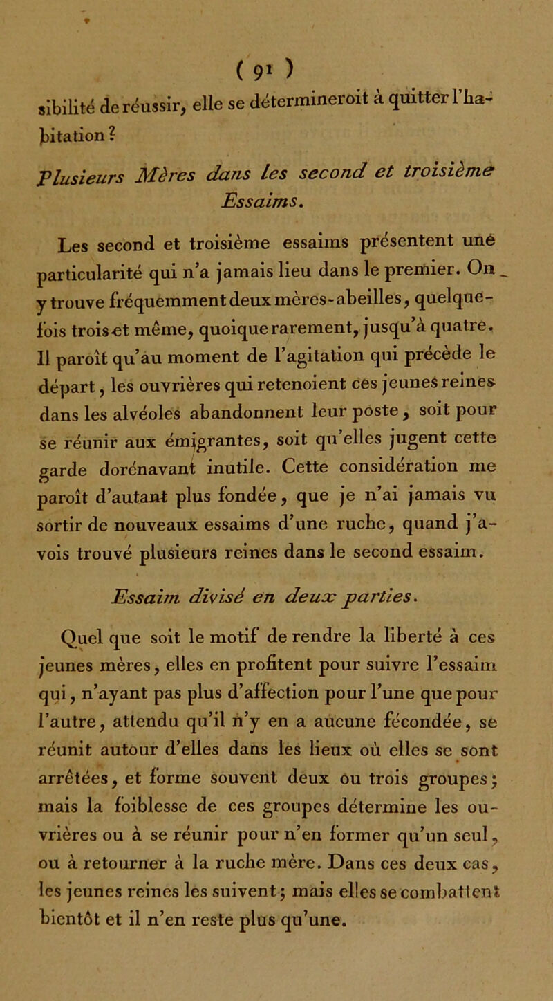 ( 9‘ ) sîbilité de réussir, elle se détermineroit à quitter l’ira- fiitation ? Plusieurs Mères dans Les second et troisième Essaims. Les second et troisième essaims présentent une particularité qui n’a jamais lieu dans le premier. On _ y trouve fréquemment deux mères-abeilles, quelque- fois troiset même, quoique rarement, jusqu’à quatre. 11 paroît qu’au moment de l’agitation qui précède le départ, les ouvrières qui retenoient ces jeunes reines dans les alvéoles abandonnent leur poste , soit pour se réunir aux émigrantes, soit qu elles jugent cette garde dorénavant inutile. Cette considération me paroît d’autant plus fondée, que je n’ai jamais vu sortir de nouveaux essaims d’une ruche, quand j’a- vois trouvé plusieurs reines dans le second essaim. Essaim divisé en deux parties. Quel que soit le motif de rendre la liberté à ces jeunes mères, elles en profitent pour suivre l’essaim qui, n’ayant pas plus d’affection pour l’une que pour l’autre, attendu qu’il n’y en a aucune fécondée, se réunit autour d’elles dans les lieux où elles se sont arrêtées, et forme souvent deux ou trois groupes ; mais la foiblesse de ces groupes détermine les ou- vrières ou à se réunir pour n’en former qu’un seul, ou à retourner à la ruche mère. Dans ces deux cas, les jeunes reines les suivent ; mais elles se combattent bientôt et il n’en reste plus qu’une.