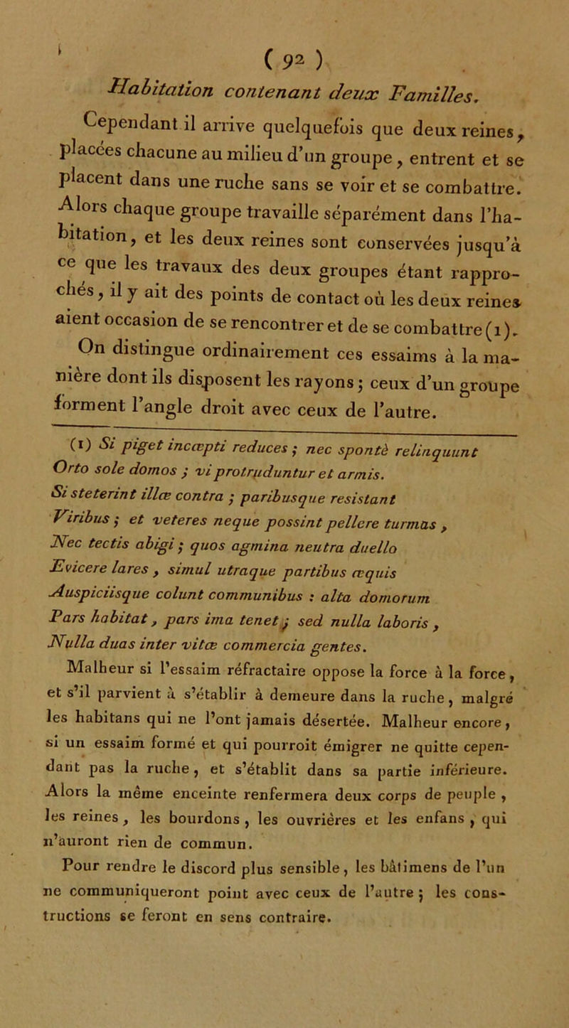 t Habitation contenant deux Familles. Cependant il arrive quelquefois que deux reines 7 placées chacune au milieu d’un groupe, entrent et se placent dans une ruche sans se voir et se combattre. Alors chaque groupe travaille séparément dans l’ha- bitation, et les deux reines sont conservées jusqu’à ce que les travaux des deux groupes étant rappro- chés , il y ait des points de contact où les deux reine» aient occasion de se rencontrer et de se combattre (1). On distingue ordinairement ces essaims à la ma- nière dont ils disposent les rayons ; ceux d’un groupe forment 1 angle droit avec ceux de l’autre. (i) Si piget incœpti reduces ; nec spontè relinquunt Orto soie domos j viprotrfiduntur et annis. Sisteterint illæ contra ; paribusque résistant Vinbus ,• et veteres neque possint pellcre turmas , Nec tectis abigi • quos agmina neutra duello JSvicere lares , simul utraque partibus requis Auspicii s que colunt communibus : alta doniorum Pars habitat, pars ima tenet j sed nulla laboris f Nulla duas inter vitee commercia gentes. Malheur si l’essaim réfractaire oppose la force à la force, et s il parvient a s établir a demeure dans la ruche, malgré les habitans qui ne l’ont jamais désertée. Malheur encore, si un essaim formé et qui pourroit émigrer ne quitte cepen- dant pas la ruche, et s’établit dans sa partie inférieure. Alors la meme enceinte renfermera deux corps de peuple , les reines , les bourdons , les ouvrières et les enfans , qui n’auront rien de commun. Pour rendre le discord plus sensible, les bâtimens de l’un ne communiqueront point avec ceux de l’autre 5 les cons- tructions se feront en sens contraire.