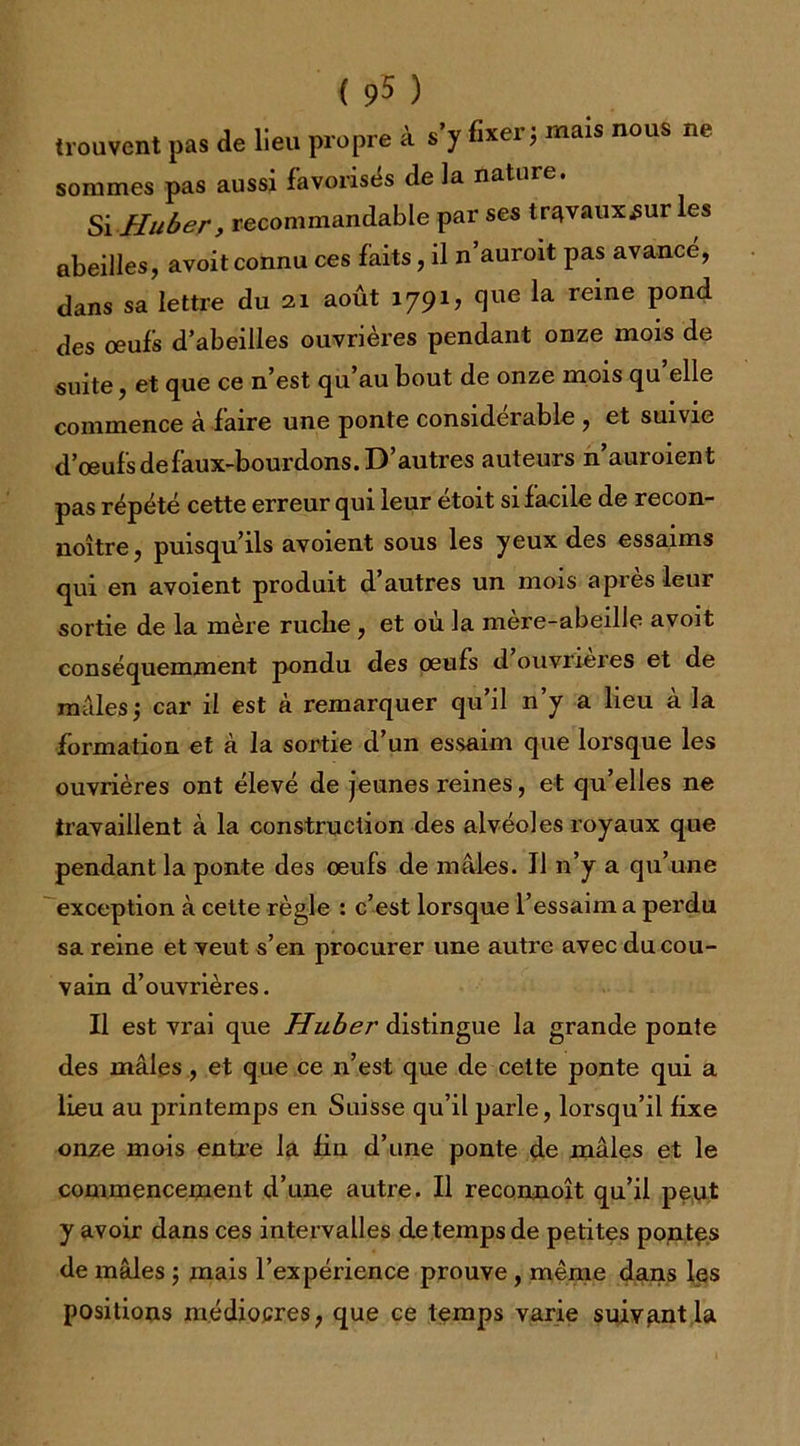 ( 9$ ) trouvent pas de lieu propre à s’y fixer; mais nous ne sommes pas aussi favorisés de la nature. Si-Huber, recommandable par ses travaux^ur les abeilles, avoit connu ces faits, il n’auroit pas avance, dans sa lettre du 21 août 1791? que la reine pond des oeufs d’abeilles ouvrières pendant onze mois de suite, et que ce n’est qu’au bout de onze mois qu’elle commence à faire une ponte considérable , et suivie d’oeufsdefaux-bourdons. D’autres auteurs n auroient pas répété cette erreur qui leur étoit si f acile de recon- noître, puisqu’ils avoient sous les yeux des essaims qui en avoient produit d’autres un mois apres leur sortie de la mère ruclie, et où la mère-abeille avoit conséquemment pondu des oeufs d ouvrières et de mâles; car il est à remarquer qu’il n’y a lieu à la formation et à la sortie d’un essaim que lorsque les ouvrières ont élevé de jeunes reines, et qu’elles ne travaillent à la construction des alvéoles royaux que pendant la ponte des oeufs de mâles. Il 11’y a qu’une exception à cette règle : c’est lorsque l’essaim a perdu sa reine et veut s’en procurer une autre avec du cou- vain d’ouvrières. Il est vrai que Huber distingue la grande ponte des mâles, et que ce n’est que de cette ponte qui a lieu au jnintemps en Suisse qu’il parle, lorsqu’il fixe onze mois entre la fia d’une ponte de mâles et le commencement d’une autre. Il reconnoît qu’il peut y avoir dans ces intervalles de temps de petites pontes de mâles ; mais l’expérience prouve, même dans les positions médiocres, que ce temps varie suivant la